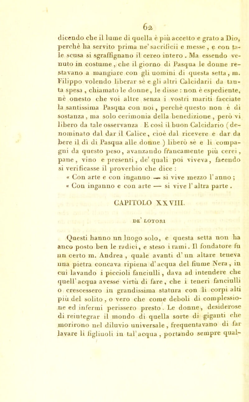 6-2 dicendo che il lume di quella è più accetto e grato a Dio, perchè ha servito prima ne’sacrificii e messe, e con Ul- te scusa si sgraffignano il cereo intero . Ma essendo ve- nuto in costume , che il giorno di Pasqua le donne re- stavano a mangiare con gli uomini di questa setta, m. Filippo volendo liberar sè e gli altri Calcidarii da tan- ta spesa , chiamato le donne, le disse : non è espediente, nè onesto che voi altre senza i vostri mariti facciate la santissima Pasqua cou noi, perchè questo non è di sostanza, ma solo cerimonia della benedizione , però vi libero da tale osservanza E così il buon Calcidario ( de- nominato dal dar il Calice, cioè dal ricevere e dar da bere il dì di Pasqua alle donne ) liberò sè e li compa- gni da questo peso, avanzando francamente più cerei, pane, vino e presenti, de’quali poi viveva, facendo si verificasse il proverbio che dice : « Con arte e con inganno — si vive mezzo l’anuo ; « Con inganno e con arte — si vive 1’ altra parte . CAPITOLO XXVIII. DE’ LOTOR1 Questi hanno un luogo solo, e questa setta non ha anco posto ben le radici, e steso itami. Il fondatore fu un certo m. Andrea , quale avanti d’ un altare teneva una pietra concava ripiena d’acqua del fiume Nera, in cui lavando i piccioli fanciulli, dava ad intendere che quell’acqua avesse virtù di fare, che i teneri fanciulli o crescessero in grandissima statura con li corpi alti più del solilo , o vero che come deboli di complessio- ne ed infermi perissero presto. Le donne, desiderose di reintegrar il mondo di quella sorte di giganti che morirono nel diluvio universale, frequentavano di far lavare li figliuoli in tal’acqua , portando sempre qual-