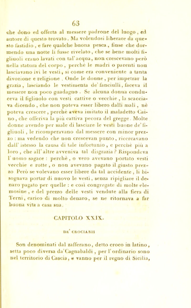che dono ed offerta al messere padrone del luogo , ed autore di questo trovato. Ma volendosi liberare da que- sto fastidio , e fare qualche buona pesca , finse che dor- mendo una notte li fusse rivelato, che se bene molti fi- gliuoli erano lavati con tal’acqua, non crescevano però nella statura del corpo , perchè le madri o parenti uon lasciavano ivi le vesti, si come era conveniente a tanta divozione e religione . Onde le donne , per impetrar la grazia, lasciando le vestiiuenta de’fanciulli, faceva il messere non poco guadagno . Se alcuna donna condu- ceva il figliuolo con vesti cattive o vecchie , la scaccia- va dicendo , che non poteva esser libero dalli mali , nè poteva crescere , perchè aveva imitato il maladetto Cali- no, che offeriva la più cattiva pecora del gregge. Molte donne avendo per male di lasciare le vesti buone de’ fi- gliuoli , le ricomperavano dal messere con minor prez- zo : ma vedendo che non crescevau punto, ricercavano dall’ istesso la causa di tale infortunio , e perchè più a loro , che all’ altre avveniva tal disgrazia ? Rispondeva 1' uomo sagace : perchè , o vero avevano portato vesti vecchie e rotte , o non avevano pagato il giusto prez- zo Però se volevano esser libere da tal accidente , li bi- sognava portar di nuovo le vesti, senza ripigliare il de- naro pagato per quelle : e cosi congregate di molte ele- mosine , e del prezzo delle vesti vendute alla fiera di Terni, carico di molto denaro, se ne ritornava a far buona vita a casa sua. CAPITOT.O XXIX.. dk’ crocia.ru Son denominati dal zafferano, detto croco in latino, setta poco diversa da’Cagnabaldi , per l’ordinario sono nel territorio di Cascia, e vanno per il regno di Sicilia,