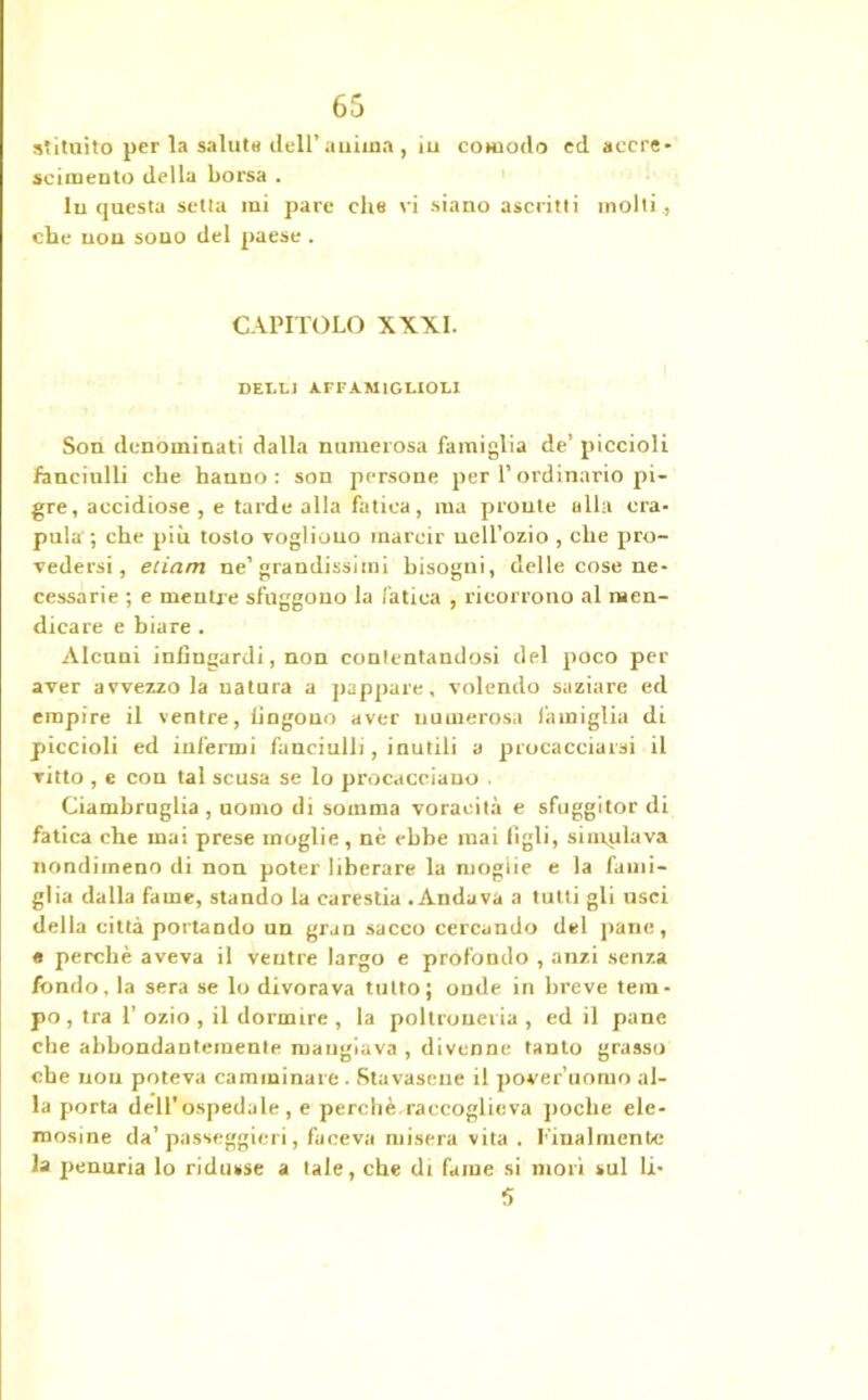 stituito per la saluta dell’anima , iu comodo ed accre- scimento della borsa . In questa setta mi pare che vi siano ascritti molti , che non sono del paese . CAPITOLO XXXI. DELL] AFFAMIGEIOLI Son denominati dalla numerosa famiglia de’ piccioli fanciulli che hanno : son persone per P ordinario pi- gre, accidiose , e tarde alla fatica, ma pronte alla cra- pula ; che più tosto vogliono marcir nell’ozio , che pro- vedersi, edam ne’grandissimi bisogni, delle cose ne- cessarie ; e mentr e sfuggono la fatica , ricorrono al men- dicare e biare . Alcuni infingardi, non contentandosi del poco per aver avvezzo la uatura a pappare, volendo saziare ed empire il ventre, fingono aver numerosa famiglia di piccioli ed infermi fanciulli, inutili a procacciarsi il vitto , e con tal scusa se lo procacciano . Ciambruglia , uomo di somma voracità e sfuggitor di fatica che mai prese moglie, nè ebbe mai figli, simulava nondimeno di non poter liberare la moglie e la fami- glia dalla fame, stando la carestia - Andava a tutti gli usci della città portando un gran sacco cercando del pane, e perchè aveva il veutre largo e profondo , anzi senza fondo, la sera se lo divorava tutto; onde in breve tem- po, tra 1’ ozio , il dormire , la poltroneria , ed il pane che abbondantemente mangiava, divenne tanto grasso che non poteva camminare . Sfavasene il poveruomo al- la porta dell’ospedale, e perdi è, raccoglie va poche ele- mosine da’ passeggieri, faceva misera vita . finalmente la penuria lo ridusse a tale, che di fame si mori sul li- 5