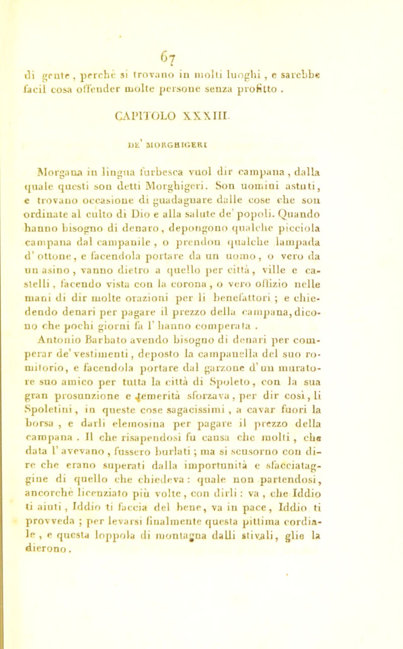 di grate , perchè si trovano in molti luoghi, e sarebbe l'acil cosa offender molte persoue senza piotino . CAPITOLO XXXIII Ut’ MOKGHIOEtU Morgana in lingua furbesca vuol dir campana , dalla quale questi son detti Morghigcvi. Son uomini astuti, e trovano occasione di guadagnare dalle cose che son ordinate al culto di Dio e alla salute de’ popoli. Quando hanno bisogno di denaro, depongono qualche picciola campana dal campanile , o prendon qualche lampada d’ottone, e facendola portare da un uomo, o vero da un asino , vanno dietro a quello per città, ville e ca- stelli , facendo vista con la corona , o vero offìzio nelle mani di dir molte orazioni per li benefattori ; e chie- dendo denari per pagare il prezzo della campana, dico- no che pochi giorni fa 1’ hanno comperata . Antonio Barbato avendo bisogno di denari per com- perar de’ vestimenti, deposto la campanella del suo ro- mitorio, e facendola portare dal garzone d’un murato- re suo amico per tutta la città di Spoleto, con la sua gran presunzione e ^emerita sforzava, per dir cosi, li Spoletini, in queste cose sagacissimi, a cavar fuori la borsa , e darli elemosina per pagare il prezzo della campana . Il che risapendosi fu causa che molti , che data T avevano , lusserò burlati ; ma si scusorno con di- re che erano superati dalla importunità e sfacciatag- gine di quello che chiedeva: quale non partendosi, ancorché licenziato più volte, con dirli : va , che Iddio ti aiuti, Iddio ti faccia del bene, va in pace, Iddio ti provveda ; per levarsi finalmente questa pittima cordia- le , e questa loppola di montagna dalli stivali, glie la dierono.