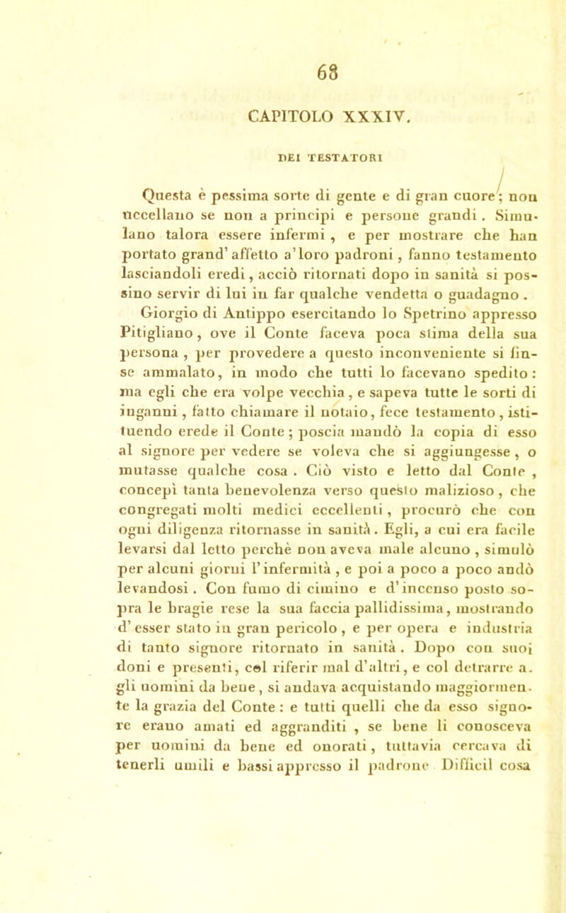 CAPITOLO XXXIV. DEI TESTATORI Questa è pessima sorte di gente e di gran cuore'; non uccellano se non a principi e persone grandi. Simu- lano talora essere infermi , e per mostrare che han portato grand’affetto a’ioro padroni, fanno testamento lasciandoli eredi, acciò ritornati dopo in sanità si pos- sino servir di lui in far qualche vendetta o guadagno . Giorgio di Antippo esercitando lo Spetrino appresso Pitigliano, ove il Conte faceva poca stima della sua persona , per provedere a questo inconveniente si Un- se ammalato, in modo che tutti lo facevano spedito: ma egli che era volpe vecchia, e sapeva tutte le sorti di inganni , fatto chiamare il notaio, fece testamento, isti- tuendo erede il Conte; poscia mandò la copia di esso al signore per vedere se voleva che si aggiungesse , o mutasse qualche cosa . Ciò visto e letto dal Conte , concepì tanta benevolenza verso questo malizioso, che congregati molti medici eccellenti, procurò che con ogni diligenza ritornasse in sanità. Egli, a cui era facile levarsi dal letto perchè non aveva male alcuno , simulò per alcuni giorni l’infermità , e poi a poco a poco andò levandosi. Con fumo di cimino e d’incenso posto so- pra le bragie rese la sua faccia pallidissima, mostrando d’esser stato in gran pericolo, e per opera e industria di tanto signore ritornato in sanità . Dopo con suoi doni e presenti, cel riferir mal d’altri, e col detrarre a. gli uomini da bene, si andava acquistando raaggiorinen. te la grazia del Conte : e tutti quelli che da esso signo- re erauo amati ed aggranditi , se bene li conosceva per uomini da bene ed onorati, tuttavia cercava di tenerli umili e bassi appresso il padrone Diflicil cosa