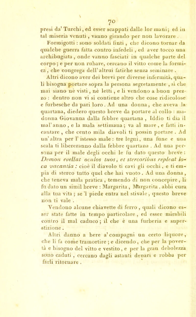 7° presi da’ Turchi, ed esser scappati dalle lor inani; ed iti tal miseria venuti, vanno girando per non lavorare . Forraigotti : sono soldati tìnti, che dicono tornar da qualche guerra fatta contro infedeli , ed aver tocco una archibugiata , onde vanno fasciati in qualche parte del corpo ; e per non rubare, cercano il vitto come la formi- ca, che congrega dell’altrui fatiche senza seminare . Altri dicono aver dei brevi per diverse infermità, qua- li bisogna portare sopra la persona segretamente , sì che mai siano nè visti, nè letti, e li vendono a buon prez- zo : dentro non vi si contiene altro che cose ridicolose e furbesche da pari loro . Ad una donna, che aveva la quartana, diedero questo breve da portare al collo : ma- donna Giovanna dalla febbre quartana , Iddio ti dia il mal’anno , e la mala settimana ; va al mare , e fatti in- cantare , che cento mila diavoli ti possin portare . Ad un’ altra per 1’ istesso male : tre legni, una fune e una scala ti libereranno dalla febbre quartana . Ad nna per- sona per il male degli occhi le fu dato questo breve : Demo/i evellat. ocu/os tuos, ec stercoribus replcat lo- ca vacando : cioè il diavolo ti cavi gli occhi, e ti em- pia di sterco tutto quel che hai vuoto . Ad una donna, che teneva mala pratica , temendo di non concepire, li fu dato un simil breve : Margarita, Margarita, abbi cura alla tua vita ; se ’l piede entra nel stivale , questo breve non ti vale . Vendono alcune chiavette di ferro , quali dicono es- ser state fatte in tempo particolare , ed esser mirabili contro il mal caduco ; il che è una furberia e super- stizione . Altri danno a bere a’ compagni nn certo liquore, che li fa come tramortire ; e dicendo, che per la pover- tà e bisogno del vitto e vestito, e per la gran debolezza sono caduti , cercano dagli astanti denari e robba per farli ritornare .