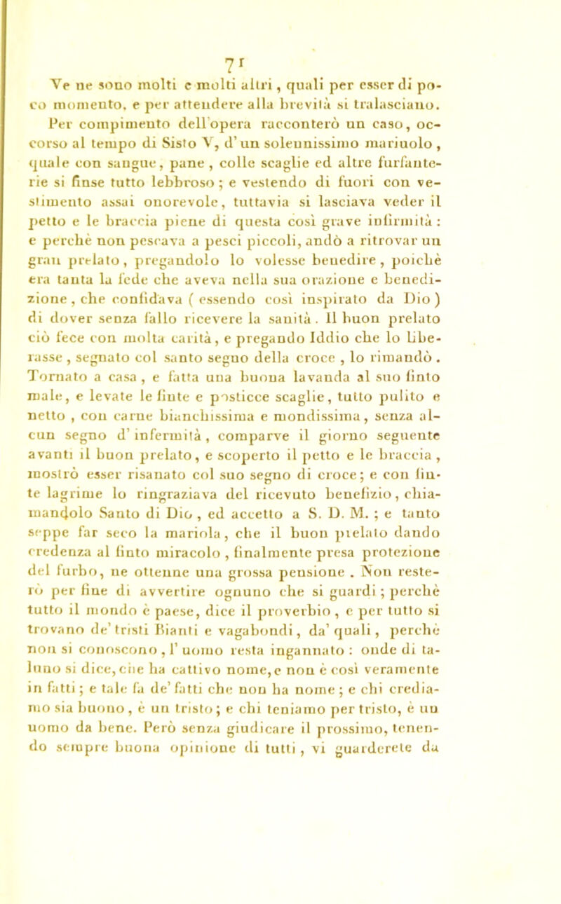 Ve ne sono molti c molti altri, quali per esser ili po- co momento, e per attendere alla brevità si tralasciano. Per compimento dell'opera racconterò un caso, oc- corso al tempo di Sisto V, d’ un solennissimo mariuolo , quale con sangue, pane , colle scaglie ed altre furfante- rie si finse tutto lebbroso; e vestendo di fuori con ve- stimento assai onorevole, tuttavia si lasciava veder il petto e le braccia piene di questa cosi grave infirmila: e perchè non pescava a pesci piccoli, andò a ritrovar uu gran prelato, pregandolo lo volesse benedire, poiché era tanta la lede che aveva nella sua orazione e benedi- zione, che confidava ( essendo così inspirato da Dio) di dover senza fallo ricevere la sanità . 11 buon prelato ciò fece con molta carità, e pregando Iddio che lo libe- rasse , segnato col santo segno della croce , lo rimandò. Tornato a casa , e fatta una buona lavanda al suo finto male, e levate le finte e posticce scaglie, tutto pulito e netto , con carne bianchissima e mondissima, senza al- cun segno d’infermità, comparve il giorno seguente avanti il buon prelato, e scoperto il petto e le braccia , mostrò esser risanato col suo segno di croce; e con fin- te lagrime lo ringraziava del ricevuto benefizio, chia- mandolo Santo di Dio , ed accetto a S. D. M. ; e tanto seppe far seco la mariola, che il buon prelato dando credenza al finto miracolo , finalmente presa protezione del furbo, ne ottenne una grossa pensione . Non reste- rò perfine di avvertire ognuno che si guardi ; perchè tutto il mondo è paese, dice il proverbio, e per tutto si trovano de’tristi Bianti e vagabondi, da’qnali, perché non si conoscono , 1’ uomo resta ingannato : onde di ta- luno si dice, che ha cattivo nome,e non è cosi veramente in fatti ; e tale fa de’ fatti che non ha nome ; e chi credia- mo sia buono, è un tristo ; e chi teniamo per tristo, è uu uomo da bene. Però senza giudicare il prossimo, tenen- do sempre buona opinione ili tutti, vi guarderete da