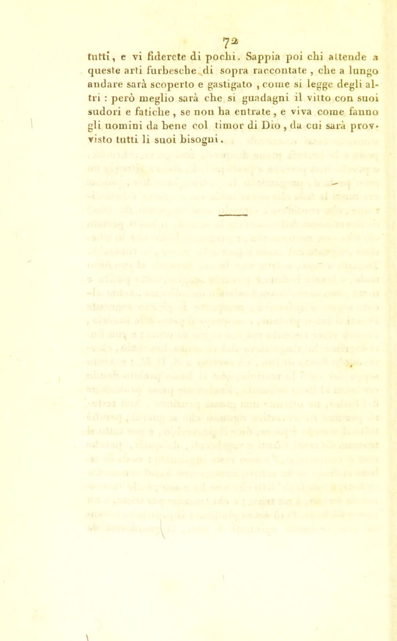 7* tutti, e vi fiderete di pochi. Sappia poi chi attende a queste arti furbesche di sopra raccontate , che a lungo andare sarà scoperto e gastigato , come si legge degli al- tri : però meglio sarà che si guadagni il vitto con suoi sudori e fatiche , se non ha entrate , e viva come fanno gli uomini da bene col timor di Dio , da cui sarà prov- visto tutti li suoi bisogni.