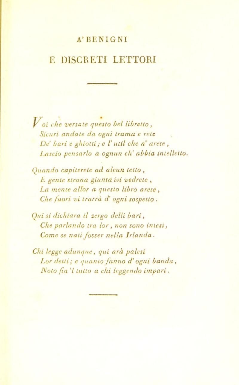 A’ BENIGNI E DISCRETI LETTORI Voi che versate questo bel libretto, Sicuri andate da ogni trama e rete De' bari e ghiotti ; e i ulil che n aretc , Lascio pensarlo a ognun eh’ abbia intelletto. Quando capiterete ad alcun tetto , E gente, strana giunta ivi vedrete , La mente aliar a questo librò arete, Che fuori vi trarrà d' ogni sospetto . Qui si dichiara il tergo dclli bari, Che parlando tra lor, non sono intesi, Come se nati fosser nella Irlanda. Chi legge adunque, qui arà palesi l.or detti ; c quanto fanno d’ogni banda , JSoto fin ’l lutto a chi leggendo impari .
