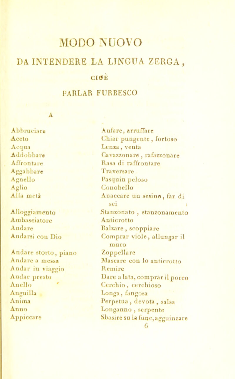MODO NUOVO DA INTENDERE LA LINGUA ZERGA, CIOÈ parlar furbesco A Abbruciare A ufa re, a rru ffa re Aceto Ckiar pungente, fortoso Acqua Lenza , venta Addobbare Cavazzonare , rafazzonare Affrontare Rasa di raffrontare Aggabbare Traversare Agnello Pasqnin peloso Aglio Conobello Alla metà Anaccare uu sesino, far di sei i Alloggiamento Stanzonato , stanzonamento Ambasciatore An ticrotto Andare Balzare , scoppiare Andarsi con Dio Comprar viole, allungar il muro Andare storto, piano Zoppellare Andare a messa Mascare con lo anticrollo Andar in viaggio Remire Andar presto Dare a lata, comprar il porco Anello Cerchio , cerchioso Anguilla Longa, fangosa Anima Perpetua , devota , salsa Anno Longanno , serpente Appiccare Sbasire su la fuqc,agguinzare C