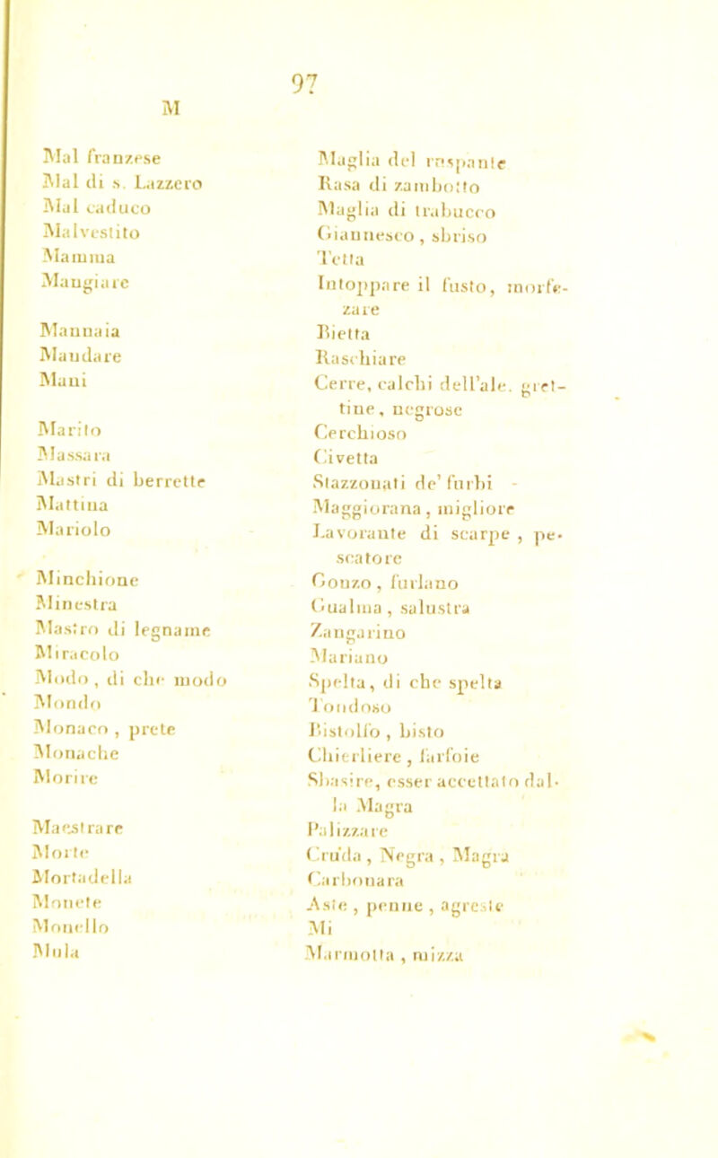 M Mal franzese Maglia del ruspante Mal di s. Lazzcro Rasa di zamboito Mal caduco Maglia di trabucco Malvestito Giannesco, sbriso Maiuiua Tetta Mangiare Intoppare il fusto, rnorfe- zare Mannaia Bietta Mandare Raschiare Mani Certe, calchi dell’ale, geri- tine, negrose Marito Cerchioso Massaia Civetta Mastri di berrette Stazzonati de’ furbi Mattina Maggiorana, migliore Mariolo Lavorante di scarpe , pe- scatore Minchione Gonzo, furiano Minestra Gualma , salustra Mastro di legname Zanga lino Miracolo Mariano Modo, di che modo Spelta, di che spelta Mondo J ondoso Monaco , prete Bistolfo, Listo Monache Chierlierc, farfoie Morire Sbasire, esser accettalo dal- la Magra Maestra re Palizzate Morte Cruda , Negra , Magra Mortadella Carbonara Monete Aste , penne , agreste Monello Mi Mula Marmotta , ruizza