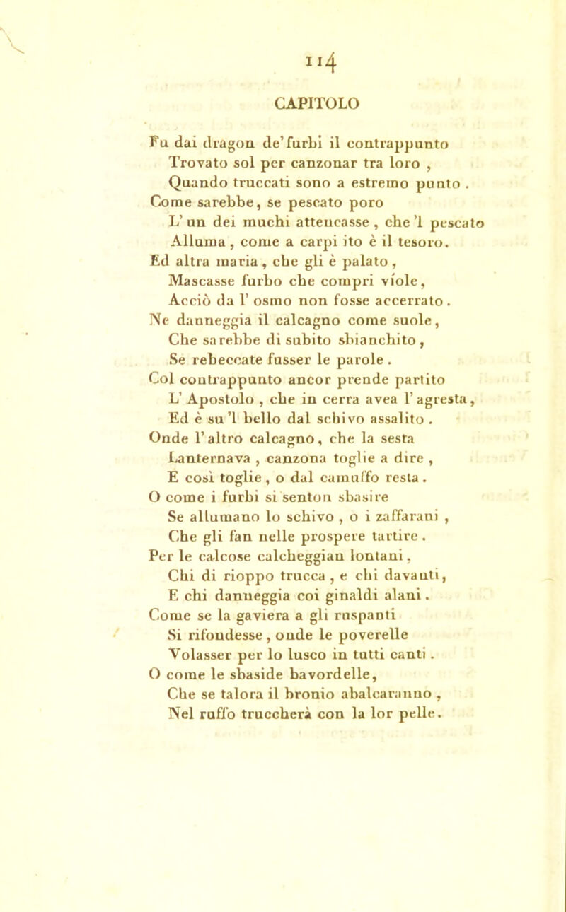 CAPITOLO Fu dai dragon de’furbi il contrappunto Trovato sol per canzonar tra loro , Quando truccati sono a estremo punto . Come sarebbe, se pescato poro L’ un dei muchi atteucasse , che’l pescato Alluma , come a carpi ito è il tesoro. F.d altra maria , che gli è palato , Mascasse furbo che compri viole, Acciò da V osino non fosse accerrato . Ne danneggia il calcagno come suole, Che sarebbe di subito sbianchito , Se rebeccate fusser le parole . Col contrappunto ancor prende partito L’ Apostolo , che in cerra avea l’agresta, Ed è su’l bello dal schivo assalito . Onde l’altro calcagno, che la sesta Lanternava , canzona toglie a dire , E cosi toglie , o dal camuffo resta . O come i furbi si senton sbasire Se allumano lo schivo , o i zaffarani , Che gli fan nelle prospere tartire . Per le calcose calcheggian lontani, Chi di rioppo trucca , e chi davanti, E chi danneggia coi ginaldi alani. Come se la gaviera a gli ruspanti Si rifondesse , onde le poverelle Volasser per lo lusco in tutti canti . O come le sbaside bavordelle, Che se talora il bronio abalcaranno , Nel ruffo truccherà con la lor pelle.