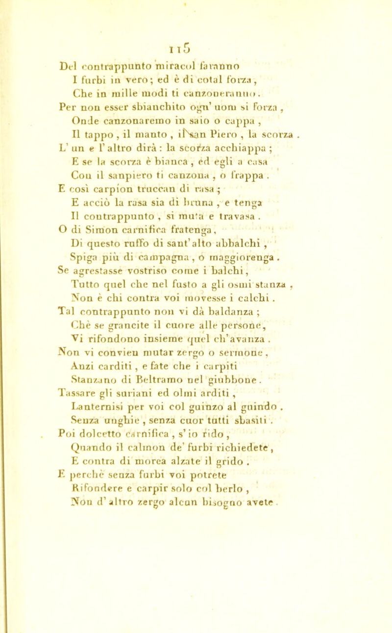 Del contrappunto miraeoi faranno I furbi in vero; ed è di eotal forza, Che in mille modi ti canzoneranno. Per non esser sbianchilo ogn’ uoru si forza , Onde canzonaremo in saio o cappa , II tappo, il manto , iDsan Piero , la scorza . L’ un e 1’ altro dirà : la scorza acchiappa ; E se la scorza è bianca , ed egli a casa Con il sanpiero ti canzona , o frappa . E così carpion trucean di rasa; E acciò la rasa sia di bruna , e tenga Il contrappunto , si muta e travasa . O di Simon camitica frateuga. Di questo rnffo di sant’alto ubbalchi , Spiga più di campagna, o maggiorenga . Se agrestasse vostriso come i balchi, Tutto quel che nel fusto a gli osmi stanza , Non è chi contra voi movesse i calchi . Tal contrappunto non vi dà baldanza ; Che se grancite il cuore alle persone. Vi rifondono insieme quel ch’avanza . Non vi convieu mutar zergo o sermone, Anzi carditi, e fate che i carpiti Stanzano di Beltramo nel giubbone. Tassare gli suriani ed olmi arditi , I.anternisi per voi col guinzo al guindo . Senza unghie , senza cuor tutti sbasiti . Poi dolcetto carnifica , s’io fido, Quando il calinon de’furbi richiedete, E contra di morea alzate il grido . E perche senza furbi voi potrete Rifondere e carpir solo col berlo , Non d’altro zergo alcun bisogno avete