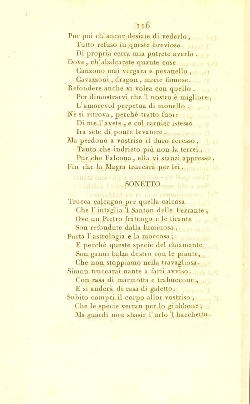 Pur poi eh’ancor desiate di vederlo, Tutto refuso in queste breviose Di propria cena mia potrete averlo . Dove, eli’abalcarete quante cose Canzono mai vergata e pevanello , Cavazzoni , dragon , marie famose. Refondere anche vi volea con quello , Per dimostrarvi che ’l nostro è migliore , L’atnorevol perpetua di monello . Nè si ritrova , perchè tratto fuore Di me P avete , e col carnier istesso Ira sete di ponte levatore. Ma perdono a vostriso il duro eccesso , Tanto che indrieto più non la terrei, Pur che falcona, ella vi stanzi appresso, Fin che la Magra truccala per lei. SONETTO Trucca calcagno per quella calcosa Che 1’ intaglia ’i Santon delle Ferrante , Ove un Pietro fratengo e le tirante Son refendute dalla luminosa . Porta T astrologia e la moccosa ; E perchè queste specie del chiamante Son ganui balza destro con le piante, Che non stoppiamo nella travagliosa. Simon truccarai nante a farti avviso. Con rasa di marmotta e trabuccone , E si anderà di rasa di gaietto. Subito compri il corpo allor vostriso , Che le specie verran per lo giubbone; Ma guardi non sbasir l’urlo ’l bacchetto.