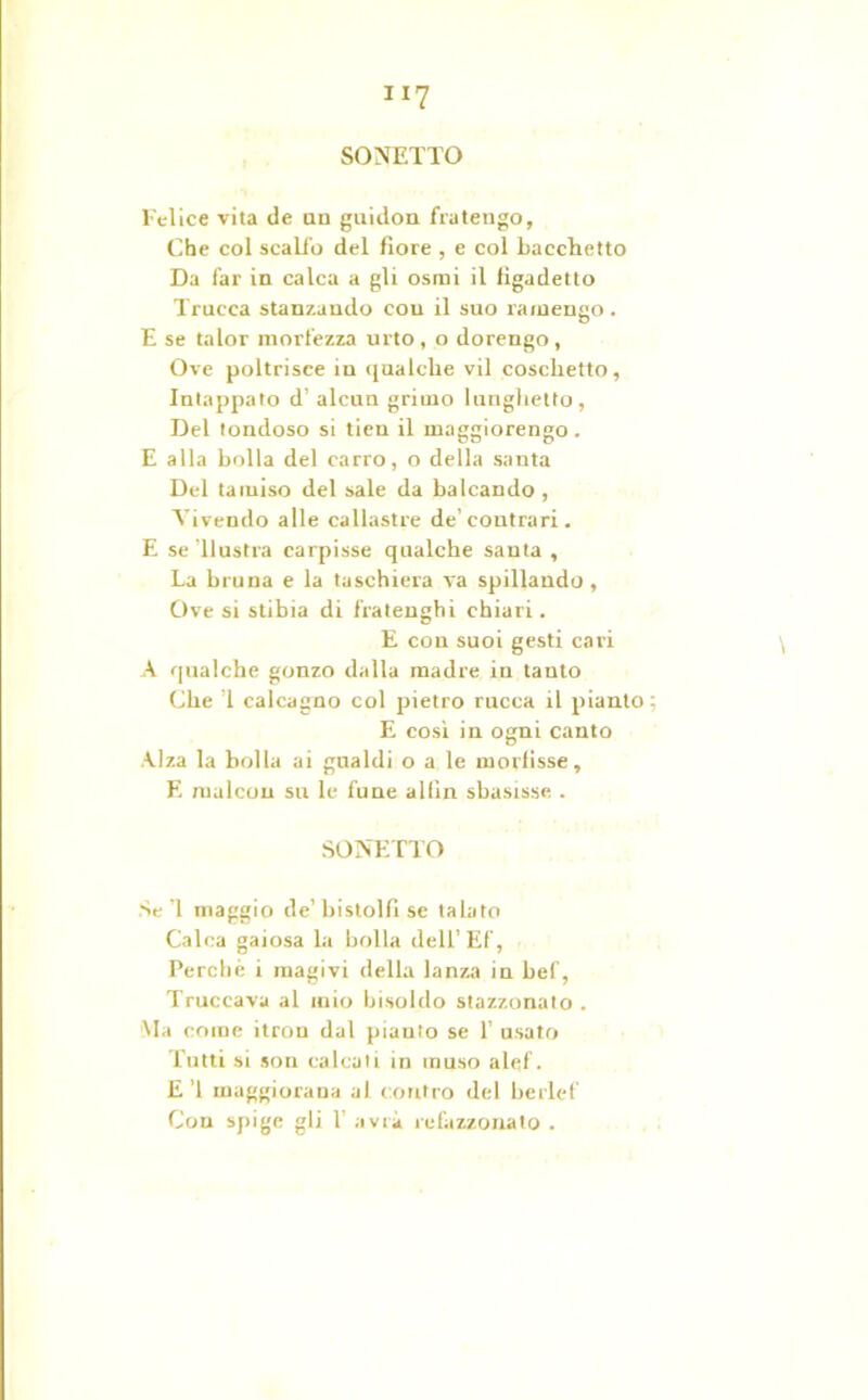 Ill SONETTO Felice vita de an guidon fra tengo, Che col scalfo del fiore , e col bacchetto Da far in calca a gli osmi il figadetto Trucca stanzando con il suo ramengo. E se talor morfezza urto , o dorengo , Ove poltrisce in qualche vii coschetto, Intappato d’ alcun grimo lunghetto, Del tondoso si tien il inaggiorengo. E alla bolla del carro, o della santa Del tamiso del sale da balcando, Vivendo alle callastre de’contrari. E se’llustra carpisse qualche santa , La bruna e la taschiera va spillando. Ove si stibia di fratenghi chiari. E con suoi gesti cari A qualche gonzo dalla madre in tanto Che ’l calcagno col pietro rucca il pianto ; E cosi in ogni canto Alza la bolla ai gnaldi o a le morfisse, E raalcou su le fune allin sbasisse . SONETTO Se’l maggio de’bistolfi se talato Calca gaiosa la bolla dell’Ef, Perche i magivi della lanza in bel', Truccava al mio bisoldo stazzonato . Ma come itron dal pianto se 1’ usato Tutti si son calcati in muso alef. E ’l maggiorana al contro del berle!'