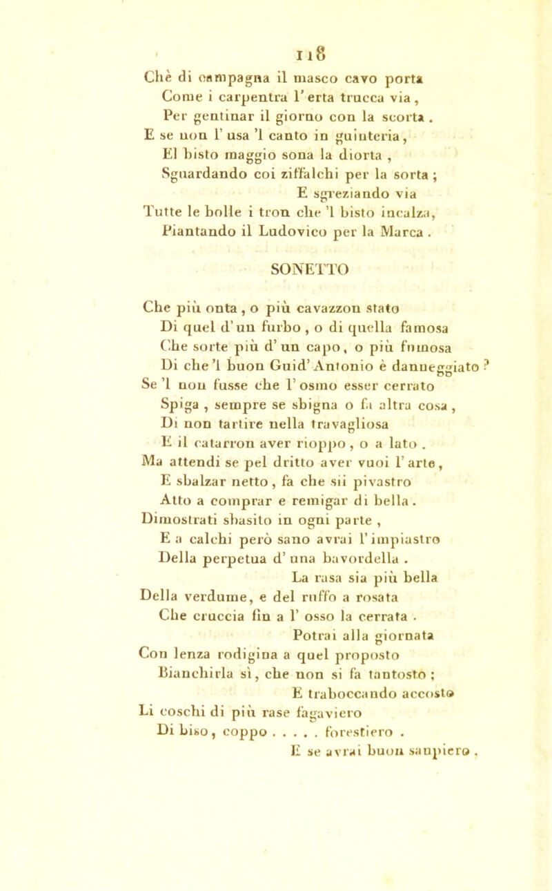 Che di campagna il masco cavo porta Come i carpento 1* erta trucca via , Per geminar il giorno con la scorta . E se non 1' usa ’l canto in guiutcria, E1 bisto maggio sona la diorta , Sguardando coi ziffalchi per la sorta ; E sgreziando via Tutte le bolle i tron clic ’l bisto incalza, Piantando il Ludovico per la Marca . SONETTO Che più onta , o più cavazzon stato Di quel d'un furbo , o di quella famosa Che sorte più d’un capo, o più fumosa Di che’l buon Guid’Antonio è danuerr^iato no Se ’l non fusse che 1’ osino esser cercato Spiga , sempre se sbigna o fa altra cosa , Di non tallire nella travagliosa E il catarron aver rioppo , o a lato . Ma attendi se pel dritto aver vuoi l’arte, E sbalzar netto , fa che sii pivastro Atto a comprar e remigar di bella. Dimostrati sbasito in ogni parte , E a calchi però sano avrai l’impiastro Della perpetua d’ una bavordella . La rasa sia più bella Della verdume, e del rnffo a rosata Che cruccia fin a 1’ osso la cerrata . Potrai alla giornata Con lenza rodigina a quel proposto Bianchirla sì, che non si fa tantosto; E traboccando accosto Li coschi di più rase fagaviero Di Liso, coppo forestiero . E se avrai buon sanpiero .