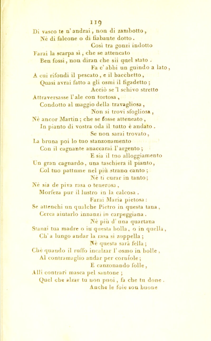”9 Di vasco te n’ andrai, non di zambotto, Nè di falcone o di liabaute dotto. Cosi tra gonzi indotto farai la scarpa sì, che se attencato Ben fossi, non diran che sii qnel stato . Fa c’abbi un guindo a lato, A cui rifondi il pescato , e il bacchetto. Quasi avrai fatto a gli osmi il figadetto ; Acciò se ’l schivo stretto Attraversasse l’ale con tortosa , Condotto al maggio della travagliosa, Non si trovi sfogliosa , Nè ancor Martin ; che se fosse attencato , In pianto di vostra oda il tutto è andato . Se non sarai trovato, La bruna poi lo tuo stanzonamento Con il caguante anaccarai l’argento; E sia il tuo alloggiamento Un gran cagnardo, una taschiera il pianto, Col tuo pattuine nel più strano canto ; Nè ti curar in tanto; Nè sia de piva rasa o teuerosa , Morfeza pur il lustro in la calcosa . Farai Maria pietosa: Se atlenchi un qualche Pietro in questa tana , Cerca aiutarlo innanzi in carpeggiana . Nè più d’ una quartana Stanzi tua madre o iu questa bolla, o in quella, Cti' a lungo andar la rasa si zoppella ; Nè questa sarà fella ; Cbè quando il ruffo incalzar 1’ osino in bolle , Al contramaglio andar per corniole; E canzonando folle, Alti contrari masca pel santone ; Quel che alzar tu uon puoi, fa che tu dune . Anche le foie sou buone