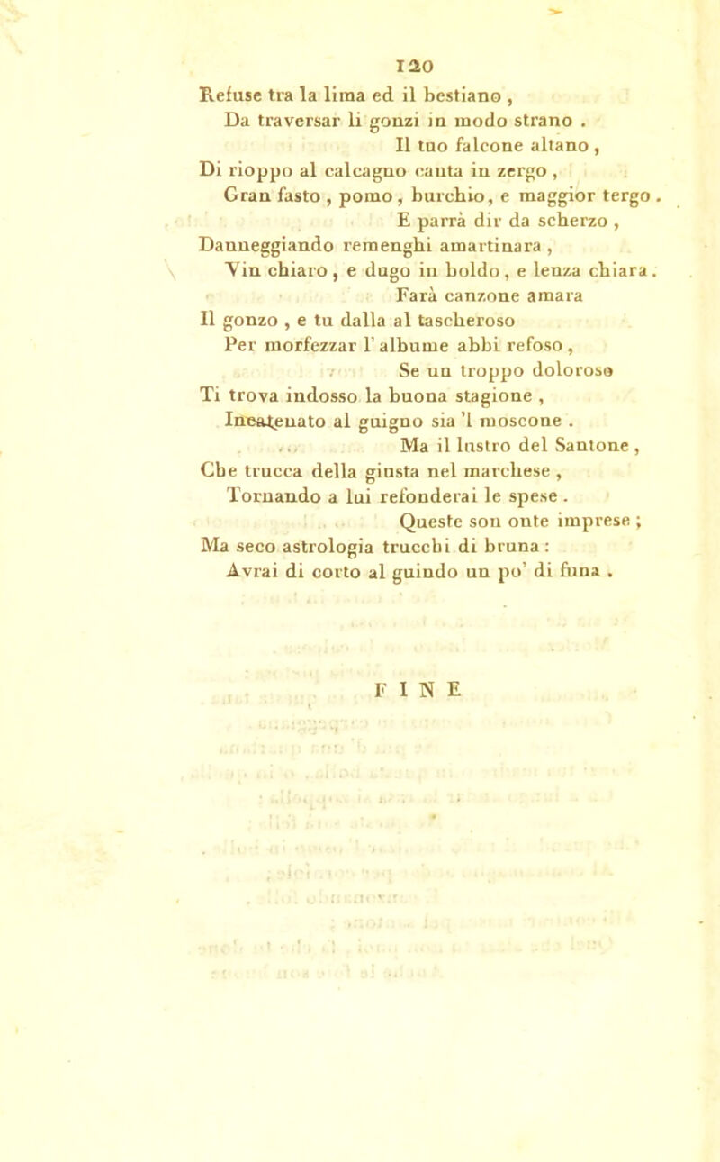 iao Refuse tra la lima ed il bestiano , Da traversar li gonzi in modo strano . Il tuo falcone aitano, Di rioppo al calcagno cauta in zergo , Gran fasto , pomo, burchio, e maggior tergo . E parrà dir da scherzo , Danneggiando remenghi amartinara , Vin chiaro , e dugo in boldo, e lenza chiara. Farà canzone amara Il gonzo , e tu dalla al tascheroso Per morfezzar l’albume abbi refoso, Se un troppo dolorosa Ti trova indosso la buona stagione , Incatenato al guigno sia ’l moscone . Ma il lustro del Santone , Che trucca della giusta nel marchese , Tornando a lui refonderai le spese . Queste son onte imprese ; Ma seco astrologia trucchi di bruna : Avrai di corto al guindo un po’ di funa . FINE