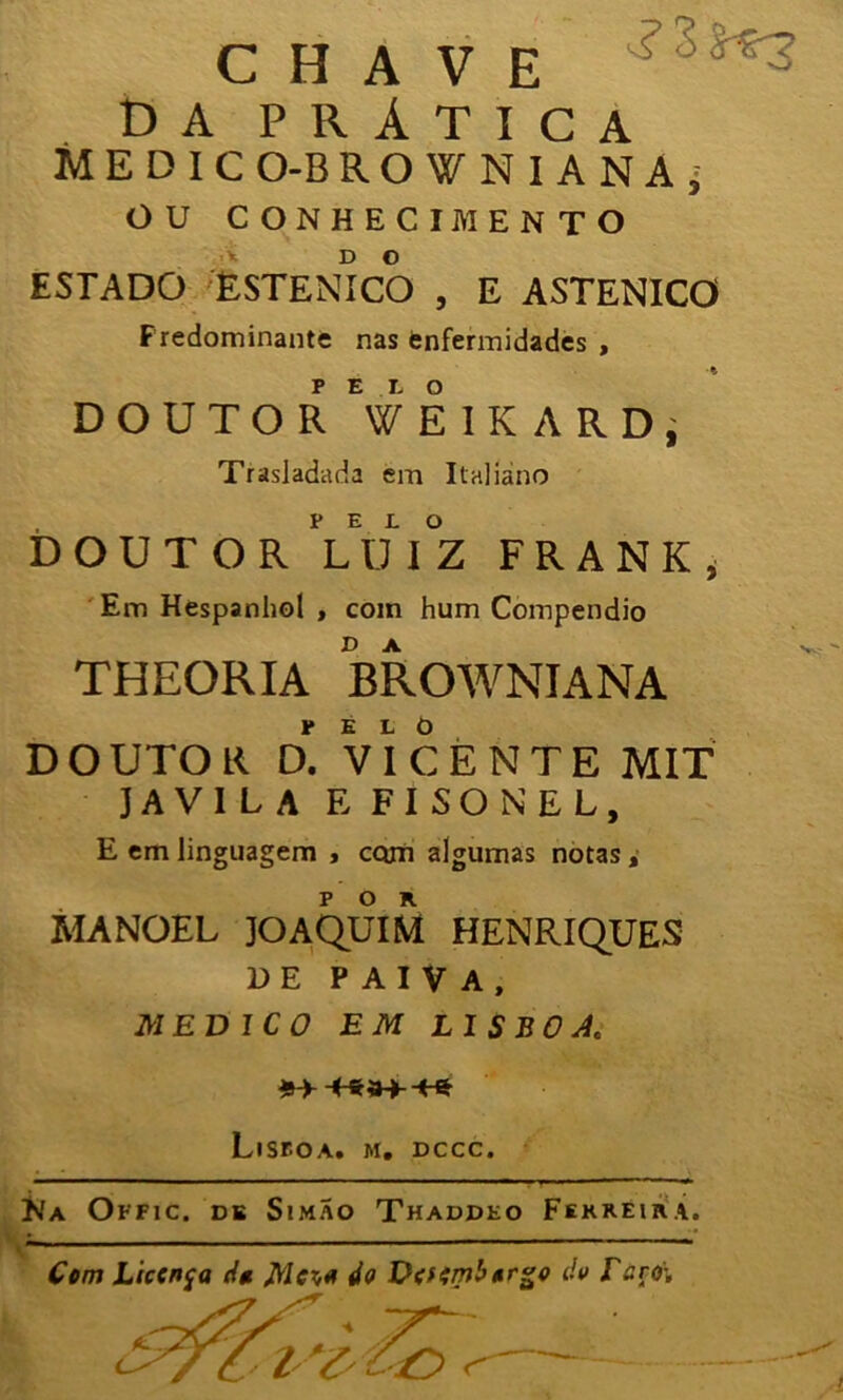 CHAVE DA PRÁTICA MEDIC O-B ROWNIANAj OU CONHECIMENTO ESTADO ESTENICO , E ASTENICO Fredominante nas enfermidades , DOUTOR TElKARDj Trasladada em Italiano DOUTOR PL U I°Z F R A N K , Em Hespanhol , com hum Compendio THEORIA BROWNIANA DOUTOR D. VICENTE MIT JAV1LA E FISONEL, E em linguagem , com algumas notas, MANOEL JOAQUIM HENRIQUES DE PAIVA, MEDICO EM LISBOA. *-►-*-**»->-** Lisboa, m. dccc. Na Offic. de SimÃo Thaddeo Ferreira. Cem Licença da Mer,a do Deffmberge de Tzro-.