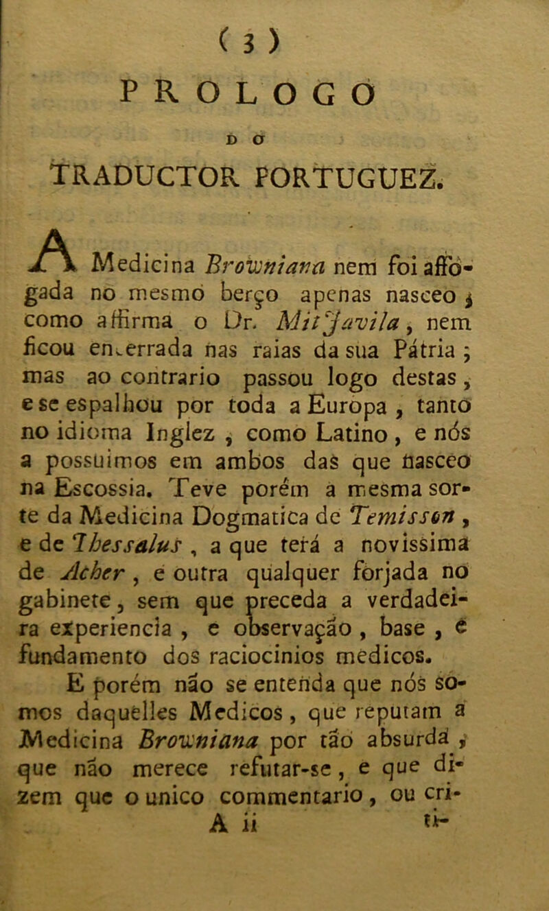 ( 3 ) PROLOGO D O TRADUCTOR FORTUGUEZ. A Medicina Brovjtiiana nem foiaffo- gada no mesmo berço apenas nasceo * como affirma o Dr. Mitjavila, nem iicou emerrada nas raias da sua Pátria ; mas ao contrario passou logo destas, e se espalhou por toda a Europa , tanto no idioma Inglez , como Latino , e nós a possuímos em ambos das que üasceo na Escossia. Teve porém a mesma sor- te da Medicina Dogmatica de Temisson , e de lhessalus , a que terá a novíssima de Acher , e outra qualquer forjada no gabinete, sem que preceda a verdadei- ra experiencia , e observação , base , é fundamento dos raciocínios médicos. E porém não se entenda que nós so- mos daquelles Médicos , que reputam a Medicina Browniana por tão absurda , que não merece refutar-se, e que di- zem que o unico commentario , ou cri-