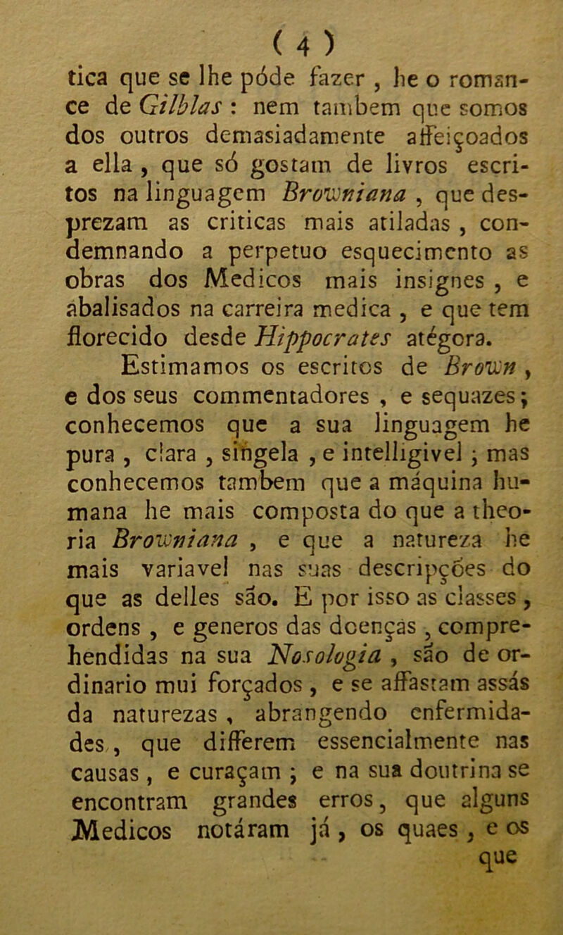 tica que se lhe póde fazer , he o roman- ce de Gilblas : nem também que somos dos outros demasiadamente aífeiçoados a ella , que só gostam de livros escri- tos na linguagem Browtiiana , que des- prezam as criticas mais atiladas , con- demnando a perpetuo esquecimento as obras dos Médicos mais insignes , e abalisados na carreira medica , e que tem ílorecido desde Hippocrates atégera. Estimamos os escritos de Brovn f e dos seus commentadores , e sequazes; conhecemos que a sua linguagem he pura , ciara , singela , e intelligivel > mas conhecemos também que a máquina hu- mana he mais composta do que a theo- ria Browniana , e que a natureza he mais variavel nas suas descripçóes do que as delles são. E por isso as classes , ordens , e generos das doenças , compre- hendidas na sua Nosologia , sáo de or- dinário mui forçados , e se aífastam assás da naturezas , abrangendo enfermida- des , que diíferem essencialmente nas causas , e curaçam ; e na sua doutrina se encontram grandes erros, que alguns Médicos notáram já , os quaes 3 e os que