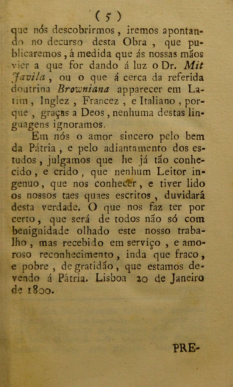 que nós descobrirmos, iremos apontan- do no decurso desta Obra , que pu- blicaremos , á medida que ás nossas mãos vier a que for dando á luz o Dr. Mit Javila , ou o que a' cerca da referida doutrina Brovjniana apparecer em La- tim , Inglez , Francez , e Italiano , por- que , graças a Deos, nenhuma destas lin- guagens ignoramos. Em nós o amor sincero pelo bem da Pátria , e pelo adiantamento dos es- tudos , julgamos que he já tão conhe- cido , e crido , que nenhum Leitor in- gênuo, que nos conhed&r, e tiver lido os nossos taes quaes escritos , duvidará desta verdade. O que nos faz ter por certo, que será de todos não só com benignidade olhado este nosso traba- lho , mas recebido em serviço , e amo- roso reconhecimento, inda que fraco, e pobre , de gratidão, que estamos de- vendo á Pátria. Lisboa 20 de Janeiro de 1800. PRE-