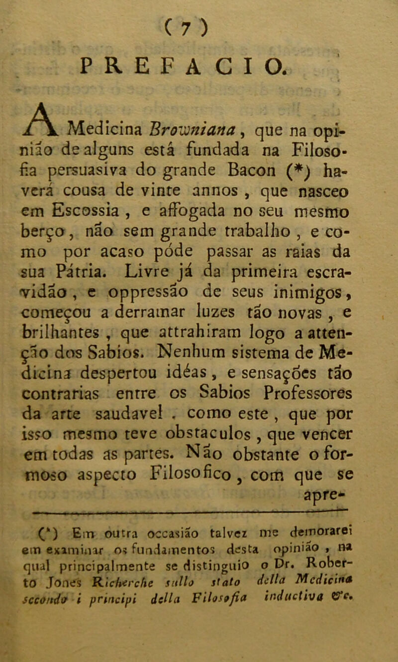 PREFACIO. A Medicina Broviniava, que na opi- nião de alguns está fundada na Filoso- fia persuasiva do grande Bacon (*) ha- verá cousa de vinte annos , que nasceo em Escossia , e affogada no seu mesmo berço, não sem grande trabalho , e co- mo por acaso póde passar as raias da sua Pátria. Livre já da primeira escra- vidão , e oppressão de seus inimigos, começou a derramar luzes tão novas , e brilhantes, que attrahiram logo a atten- ção dos Sábios. Nenhum sistema de Me- dicina despertou idéas , e sensações tão contrarias entre os Sábios Professores da arte saudaveí . como este , que por isso mesmo teve obstáculos , que vencer em todas as partes. Não obstante o for- moso aspecto Filosofico , com que se apre- (‘) Em outra occasiao talvez me demorarei em examinar o? fundamentos desta opinião , na qual principalmente se distinguio o Dr. Rober- to Jones Ricforche sullo stato delia Medicina sccondo i peincipi ddla Filosffia inditctiva CTc.