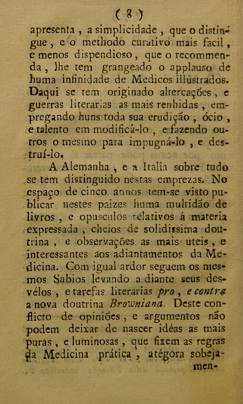 (3) apresenta , a simplicidade , que o distin- gue , e o methodo curativo mais facil, e menos dispendioso , que o recommen- da , lhe tem grangeado o applauso de huma infinidade de Médicos illustrados. Daqui se tem originado altercações , e guerras literárias as mais renhidas , em- pregando huns toda sua erudição , ócio , e talento em modificá-lo , e fazendo ou- tros o mesmo para impugná-lo , e des- truí-lo. A Alemanha , e a ítalia sobre tudo se tem distinguido nestas emprezas. No espaço de cinco annos tem-se visto pu- blicar nestes paizes imma multidão de livros , e opusculos relativos á matéria expressada , cheios de solidissima dou- trina , e observações as mais uteis , e interessantes aos adiantamentos da Me- dicina. Com igual ardor seguem os mes- mos Sábios levando a diante seus des- velos , e tarefas literárias pro , e contrz a nova doutrina Broiuniana. Deste con- flicto de opiniões , e argumentos não podem deixar de nascer idéas as mais puras , e luminosas , que fixem as regras da Medicina prática 3 atégora sobeja- men-