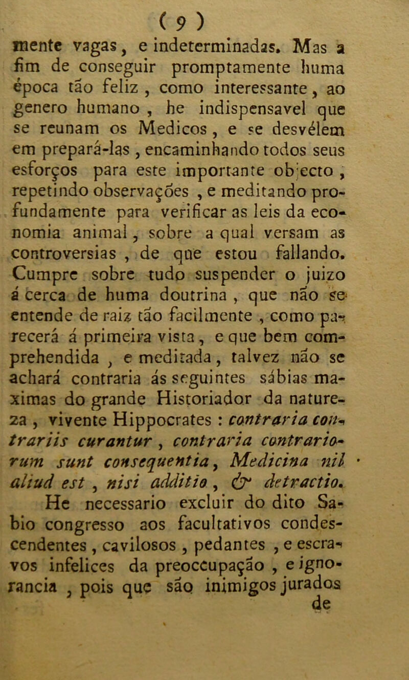 mente vagas, e indeterminadas. Mas a fim de conseguir promptamente huma época tão feliz , como interessante, ao genero humano , he indispensável que se reunam os Médicos , e se desvélem em prepará-las , encaminhando todos seus esforços para este importante ob ecto , repetindo observações , e meditando pro- fundamente para verificar as leis da eco- nomia animal, sobre a qual versam as controvérsias , de que estou fallando. Cumpre sobre tudo suspender o juizo á cerca de huma doutrina , que não s& entende de raiz tão facilmente , como pa*? recerá á primeira vista, eque bem com- prehendida , e meditada, talvez não se achará contraria ás seguintes sábias ma- ximas do grande Historiador da nature- za , vivente Hippocrates : contraria con-» trariis curantur , contraria contrario- rum sunt conscquentia, Medicina nil • ahud est , nisi additio, & detractio. He necessário excluir do dito Sá- bio congresso aos facultativos condes- cendentes , cavilosos , pedantes , e escra«> vos infelices da preoccupação , e igno- rância 3 pois que sãq inimigos jurados