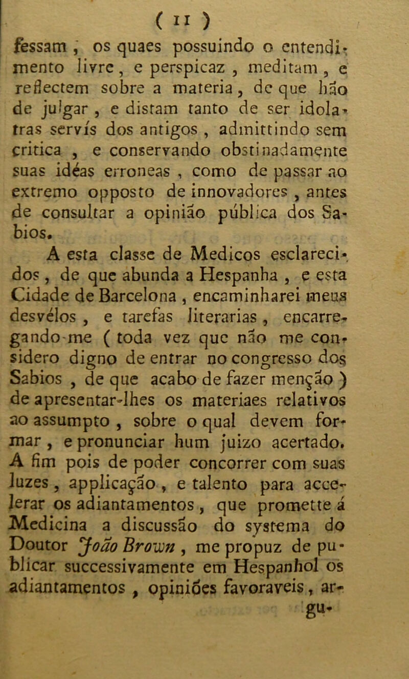 fessam , os quaes possuindo o entendi- mento livre, e perspicaz , meditam , e redectem sobre a matéria, de que hão de julgar , e distam tanto de ser idola- tras servis dos antigos , admittindo sem critica , e conservando obstinadamçnte suas idéas errôneas , como de passar ao extremo opposto de innovadores , antes de consultar a opinião pública dos Sá- bios. A esta classe de Médicos esclareci- dos , de que abunda a Hespanha , e esta Cidade de Barcelona , encaminharei meus desvélos , e tarefas literárias , encarre- gando me ( toda vez que não me con- sidero digno de entrar no congresso dos Sábios , de que acabo de fazer menção ) de apresentar-lhes os materiaes relativos ao assumpto , sobre o qual devem for- mar , e pronunciar hum juizo acertado. A fim pois de poder concorrer com suas luzes , applicação , e talento para acce- lerar os adiantamentos , que promette á Medicina a discussão do systema do Doutor João Brown , me propuz de pu- blicar successivamente em Hespanhol os adiantamentos , opiniões favoráveis T ar- gu-