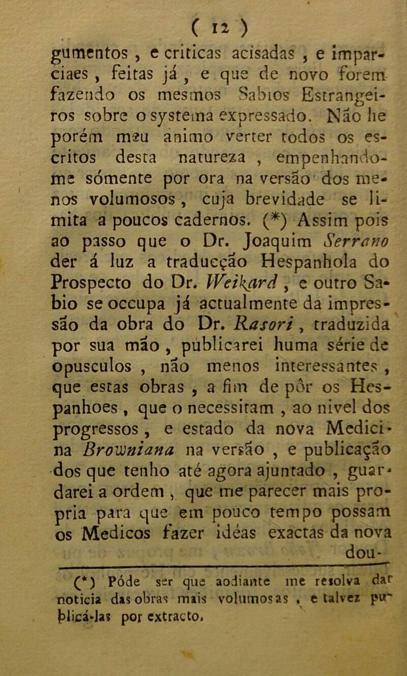 gumentos , e criticas acisadas , e impar- ciaes , feitas já , e que de novo forem fazendo os mesmos Sábios Estrangei- ros sobre o systema expressado. Não he porém meu animo verter todos os es- critos desta natureza , empenhando- me sómente por ora na versão dos me- nos volumosos, cuja brevidade se li- mita a poucos cadernos. (* *) Assim pois ao passo que o Dr. Joaquim Serrano der á luz a tradueção Hespanhola do Prospecto do Dr. Weikíird , e outro Sá- bio se occupa já actualmente da impres- são da obra do Dr. Rasori, traduzida por sua mão , publicarei huma série de opusculos , não menos interessantes , que estas obras , a fim de pôr os Hes- panhoes , que o necessitam , ao nivel dos progressos , e estado da nova Mediei • na BrOüüftzana na versão , e publicação dos que tenho até agora ajuntado , guar- darei a ordem , que me parecer mais pró- pria para que em pouco tempo possam os Médicos fazer idéas exactas da nova dou- - - —• (*) Póde ser que aodiante ine reiolva dar noticia das obra1? mais volumosas . e talvez pu- hlicá*las por extracto.