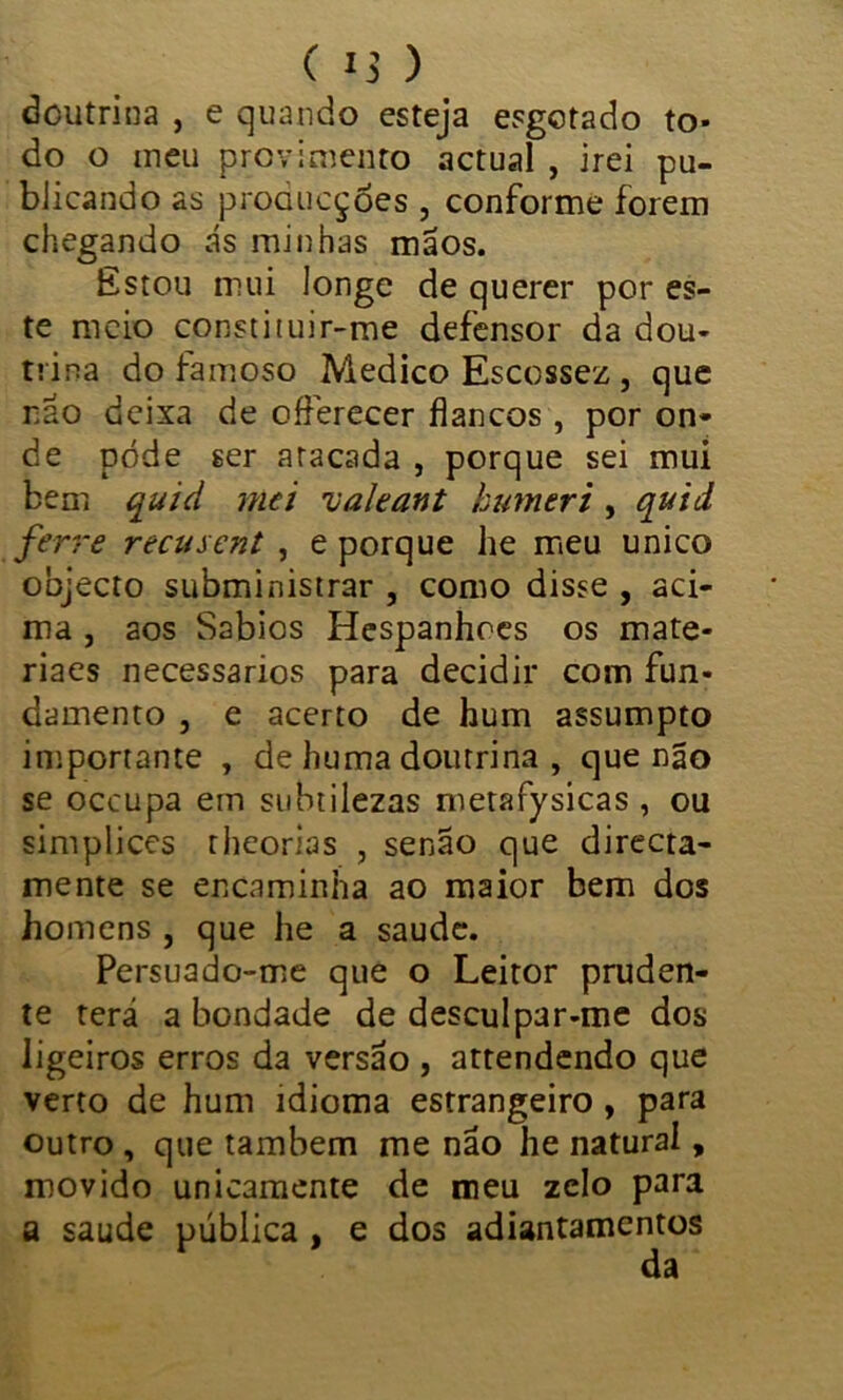 doutrina , e quando esteja esgotado to- do o meu provimento actual , irei pu- blicando as proaucçóes , conforme forem chegando ás minhas mãos. Estou mui longe de querer por es- te meio constituir-me defensor da dou- trina do famoso Medico Escossez , que não deixa de offerecer flancos, por on- de pode ser atacada , porque sei mui bem quid mei ualeant kumeri , quid ferre recusent , e porque he meu unico objecto subministrar , como disse , aci- ma , aos Sábios Hespanhoes os mate- riaes necessários para decidir com fun- damento , e acerto de hum assumpto importante , de huma doutrina , que não se occupa em subtilezas metafysicas , ou simplices rheorias , senão que directa- mente se encaminha ao maior bem dos homens , que he a saude. Persuado-me que o Leitor pruden- te terá a bondade de desculpar-me dos ligeiros erros da versão , attendendo que verto de hum idioma estrangeiro , para outro , que também me não he natural, movido unicamente de meu zelo para a saude pública , e dos adiantamentos