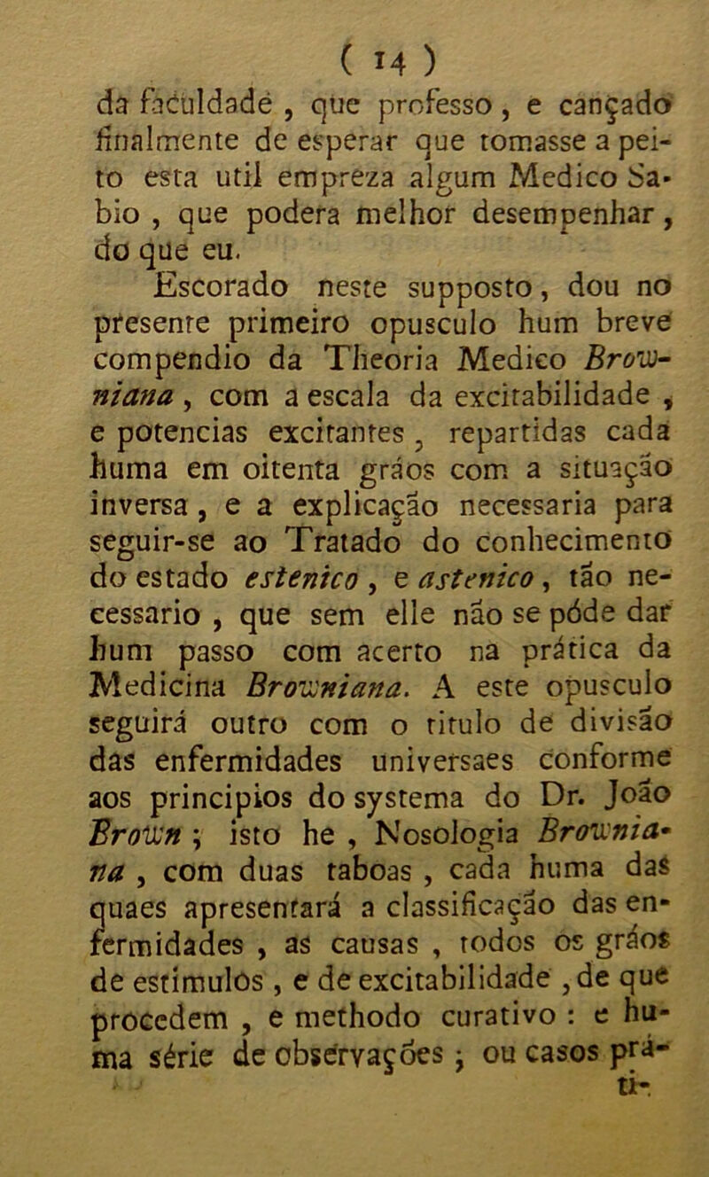 da faculdade , que professo , e cançado finalmente de esperar que tomasse a pei- to esta utii empreza algum Medico Sá- bio , que poderá melhor desempenhar, do que eu. Escorado neste supposto, dou no presente primeiro opusculo hum breve compendio da Theoria Medico Brou- niana , com a escala da excitabilidade * e potências excitantes 5 repartidas cada huma em oitenta gráos com a situação inversa , e a explicação necessária para seguir-se ao Tratado do conhecimento do estado e st ente o , e astenico, tão ne- cessário , que sem elle não se póde dar hum passo com acerto na prática da Medicina Brouniana. A este opusculo seguirá outro com o titulo de divisão das enfermidades universaes conforme aos princípios do systema do Dr. João Broun ; isto he , Nosologia Brounia* na , com duas taboas , cada huma da$ quaes apresentará a classificação das en- fermidades , as causas , todos os gráos de estímulos, e de excitabilidade ,de que procedem , e methodo curativo : e hu- ma série de observações; ou casos prá-