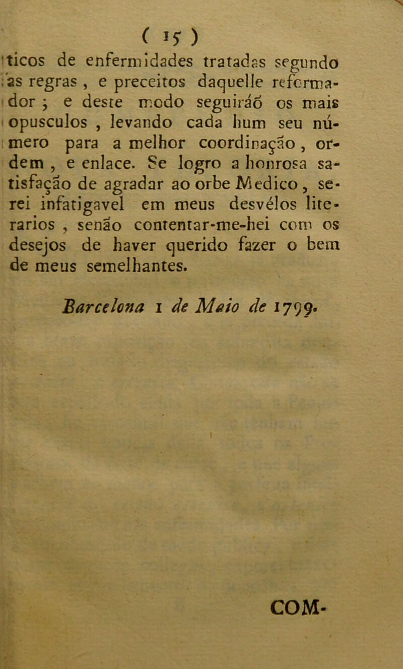 ticos de enfermidades tratadas segundo as regras , e preceitos daquelle reforma- dor } e deste modo seguirão os mais opusculos , levando cada hum seu nú- mero para a melhor coordinação , or- dem , e enlace. Se logro a honrosa sa- tisfação de agradar ao orbe Medico, se- rei infatigável em meus desvélos lite- rários , senão contentar-me-hei com os desejos de haver querido fazer o bem de meus semelhantes. Barcelona i de Maio de 1799. 1 COM-