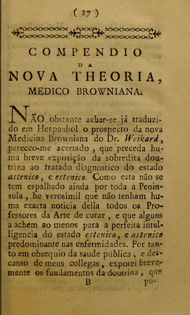 ^xxxxxxxx >tf(x:<rj<,xxxxxxxyC;/i ^■«/xxxxxxxx^òxxvj*'’ xxxxxxxx^ COMPENDIO NOVA THEORIA, MEDICO BROWNIANAi N AO obstante achar-se já traduzi- do cm Hespanhol o prospecto da nova Medicina Brovvniana do Dr. Weikard, pareceo-me acertado * que preceda hu- ma breve exposição da sobredita dou- trina ao tratado diagnostico do estado astenico, c estenico. Como esta não se tem espalhado ainda por toda a Penín- sula , he verosimii que não tenham hu« ma exacta noticia delia todos os Pro- fessores da Arte de curar , e que alguns a achem ao menos para a perfeita inteí» ligencia do estado estenico, e astenico predominante nas enfermidades. Por tan- to em obséquio da saude pública , e des- canso de meus collegas , exporei breve- mente os fundamentos da doutrina , qne B p«-