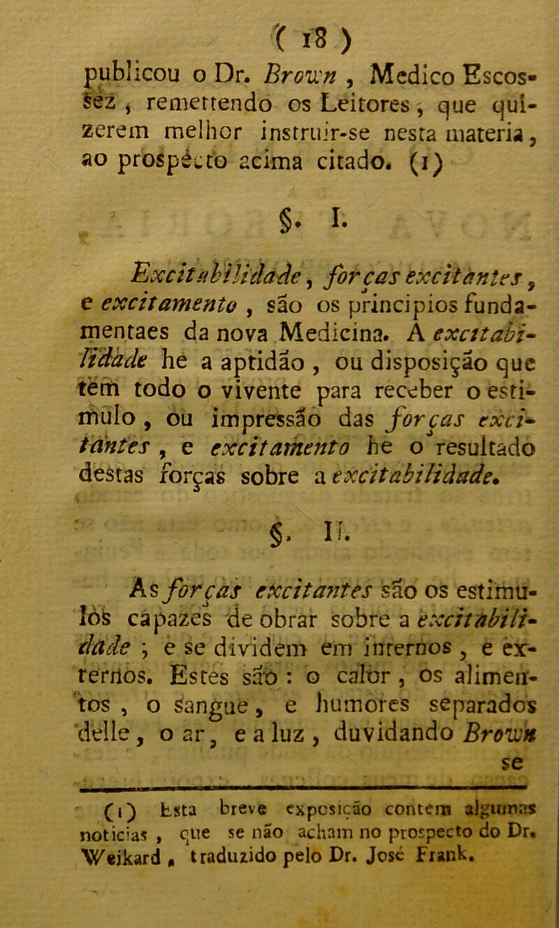 t í8 ) publicou o Dr. Broun , Medico Escos- sèz i remerrendo os Leitores , que quí- zerein melhor instruir-se nesta matéria, ao prospécto acima citado, (i) §. I. Excitíibiücia Áe, forças excitantes, e excitamento , são os principios funda- mentaes da nova Medicina. A excitabi- Ttâack he a aptidão , ou disposição que tèm todo o vivente para receber o esti- mulo , ou impressão das forcas exci- tantes , e excitamento he o resultado destas forças sobre a excitabilidade» §. n. As forças excitantes são os estímu- los capazes de obrar sobre a excitabili- dade ; e se dividem em internos , e er- remos. Estes são : o calor, os alimen- tos , o sangue, e humores separados delle, o ar 9 e a luz , duvidando Broun se (i) Lsta breve exposição contem algumas noticias , que se não acham no prospecto do Dr. Weikard , traduzido pelo Dr. Josc Fxank.