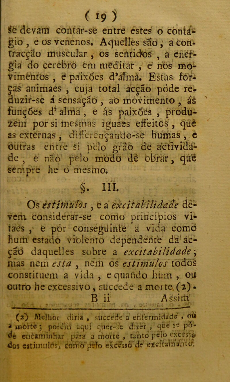 ífe devam contar-se entre estes o contá- gio , e os venenos. Aquelles são, a coíi- rracção muscular , Os sentidos , a ener- gia do cerebro em meditar , e nos mo- vimentos , e paixões d*afmà. Estas for- ças animaes , cuja total acção pode re- duzir-se á sensação , ao movimento , ás funções d’ alma , e ás paixões , produ- zem por si mesmas iguaes effeitcs , qué as externas , diferençando-se humas , e outras entre si pelo grão de actmda- de , e não pelo modo dê obrar, qú'é sempre he o mesmo. §. III. Os èsiitnufós , e a excitabilidade de- vem considerar-se como princípios vi- taés , e pór conseguinte a vida como hum estado violenio dependente da ac- ção daquelles sobre a excitabilidade \ mas nem esta , nem òs estimules todos constituem a vida , equaiido hum , ou outro he excessivo, succede a morto, (a) • B ii Assim' (2} Mefhòr diria , succrdc a enfermidade » oü a tiJÒitè *, porém aqui qticr-ie dizer , qníí se pfi- de encaminhar para a morte , tanto pelo ejece^:© dos estiimildíf, cofn'o'pé!o excesjó de excicaininitf.