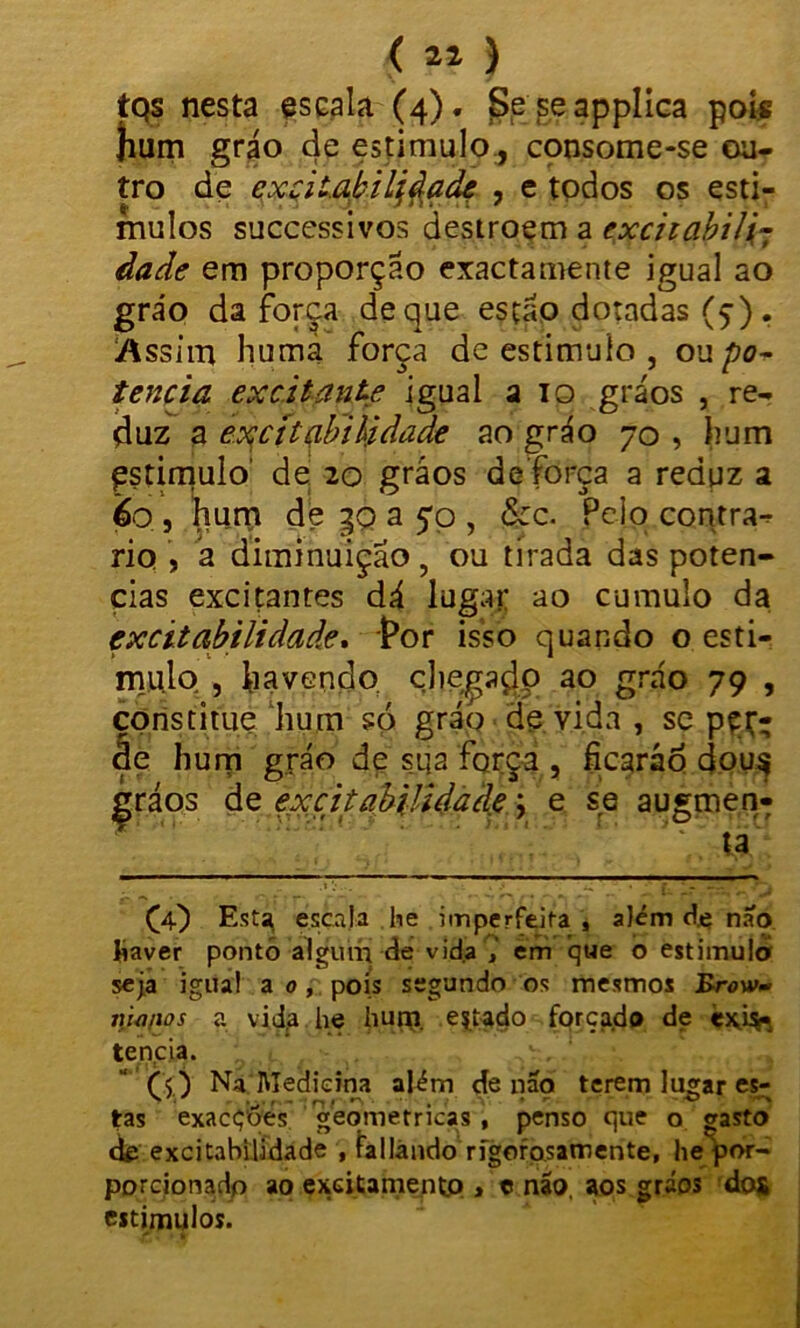 (11) tQs nesta escala-(4). Seseapplica pois hum gráo de estimulo., consome-se ou- tro de excitabilidade , e todos os estí- mulos successivos destroem a excitabili- dade em proporção exactamente igual ao gráo da força de que esfáo dotadas (ç) . Assim huma força de estimulo , ou po- tência excitante igual a 10 gráos , re- duz a excitabilidade ao gráo 70 , hum estimulo de 20 gráos de força a reduz a 60 , hum de go a 5*0 , &c. Pelo contra- rio , a diminuição, ou tirada das potên- cias excitantes dá lugar ao cumulo da excitabilidade, Por isso quando o esti- mulo , havendo chegado ao gráo 79 , çpnstitue hum só gráo de vida , se pçr- áe hum gráo de suja força , ficaráo dou$ Çráos de excitabilidade; e se augmen- * V Ü (4) Esta, escala lie imperfeita, slém d.e nío haver ponto algum de vid.a em que o estimulo seja igual a o , pois segundo os mesmos Brow- lúonos a vida he hum estado forçado de exis- tência. CO Na Medicina além de nao terem lugar es- tas exacçõés geométricas, penso que o gasto de excitabilidade , fallándo rigorosamente, he por- porcionadp ao exGitamentp > c não, aos gráos dos estímulos.