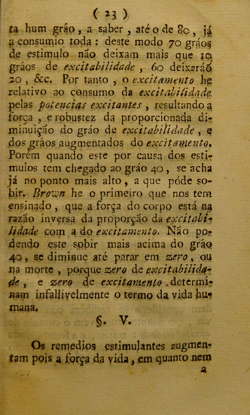 ( *3 ) ta hum gráq , a saber , até o de 8c, j£ £ consumio toda : deste modo 70 gráos de estimulo não deixam mais que 10 gráos de excitabilidade , 60 deixsráp 20 , &c. Por tanto , o excitamento he relativo ao consumo da excitabilidade pelas potências excitantes , resultando a força , e robustez da proporcionada di- minuição do grão de excitabilidade , e dos gráos augmentados do excitaxnento. Porem quando este por causa dos estiT mulos tem chegado ao grão 40 , se acha já no ponto mais alto, a que pdde so- jbir. Broun he o primeiro que nos tem ensinado , que a força do corpo está na razão inversa da proporção da excitabi- lidade com a do excitamento. Não po- dendo este sobir mais acima do gráq 40, se diminue até parar em zero, ou 11 a morte , porque zero de excitabilida- de , e zero de excitamento . determi- nam infalliyelmente o termo da vida hu« mana. :H : ^ V- Os remedios estimulantes augmen- tsm pois a força da YÍda, em quanto nem a