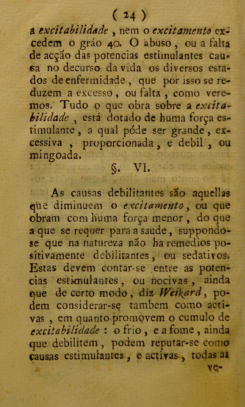 â excitabilidade , nem o excitamento ex- cedem o gráo 40. O abuso , ou a falta de acção das potências estimulantes cau- sa no decurso da vida os diversos esta- dos de enfermidade , que por isso se re- duzem a excesso , ou falta , como vere- mos. Tudo 9 que obra sobre a excita- bilidade , está dotado de huma força es- timulante , a qual póde ser grande, ex- cessiva , proporcionada, e debil , ou mingoada. §. VI. As causas debilitantes são aquellas que diminuem o excitamento, ou que obram cora huma força menor , do que a que se requer para a saude, suppondo- se que na natureza náo ha remedios po- sitivamente debilitantes, ou sedativos. Estas devem contar-se entre as potên- cias estimulantes , ou nocivas , ainda que decerto modo, diz Weikard, po- dem çonsiderar-se também como acti- vas , em quanto promQvem o cumulo de excitabilidade : o frio , e a fome , ainda que debilitem , podem reputar-se como causas estimulantes , e activas , todas ai