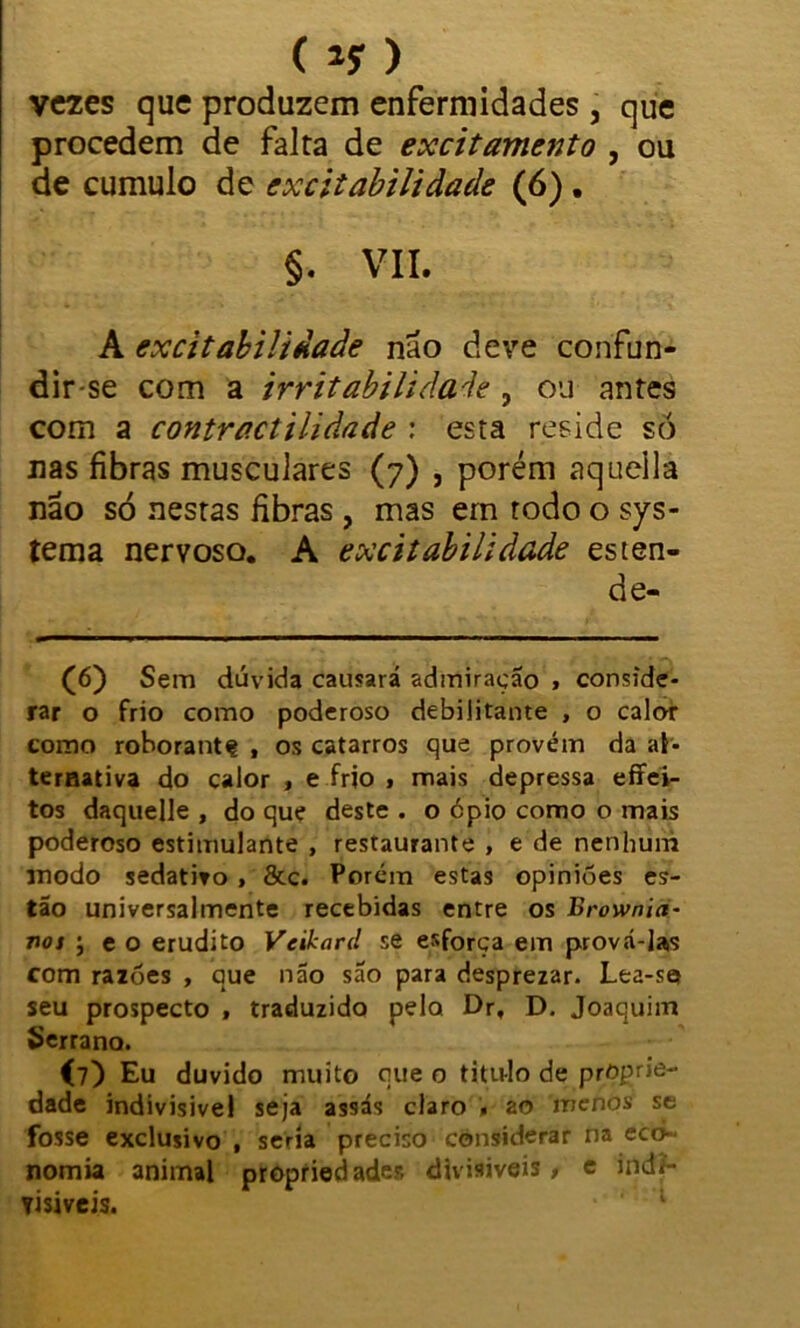 (ly) vezes que produzem enfermidades , que procedem de falta de excitamento , ou de cumulo de excitabilidade (6). §. VII. A excitabilidade não deve confun- dir-se com a irritabilidade , ou antes com a contractilidade : esta reside só nas fibras musculares (7) , porém aqueila não só nestas fibras , mas em todo o sys- tema nervoso. A excitabilidade esten- de- (6) Sem dúvida causará admiração , conside- rar o frio como poderoso debilitante , o calor como rohorantç , os catarros que provém da al- ternativa do calor , e frio , mais depressa effei- tos daquelle , do que deste . o 6pio como o mais poderoso estimulante , restaurante , e de nenhum inodo sedativo, 8tc. Porém estas opiniões es- tão universalmente recebidas entre os Brownict- nos ; e o erudito Veikard se esforça em prová-las com razões , que não são para desprezar. Lea-se» seu prospecto , traduzido pelo Dr, D. Joaquim Serrano. (?) Eu duvido muito que o titulo de proprie- dade indivisível seja assás claro . ao menos se fosse exclusivo , seria preciso considerar na eco- nomia animal propriedades divisíveis, e indi- visíveis. 1