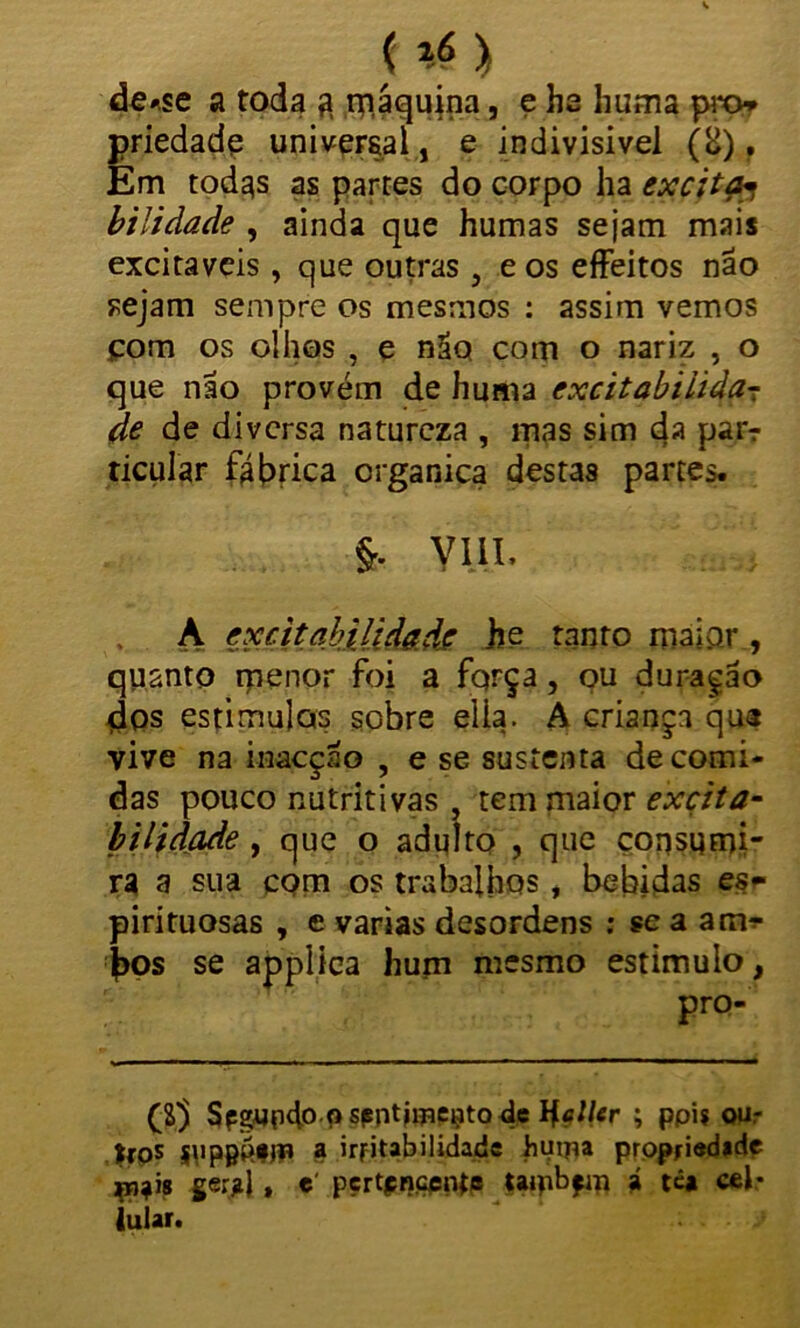 t *) de*se a toda 3 máquina, e ha huma pro* priedade universal, e indivisível (o), Em todas as partes do corpo ha excita* bilidade , ainda que humas sejam mais excitáveis , que outras , e os effeitos nao sejam sempre os mesmos : assim vemos com os olhos , e não com o nariz , o que nao provém de huma cxcitabiíifa- de de diversa natureza , mas sim da par-r ticular ftfrrica crganica destas partes. VIII* A excitabilidade he tanto maior , quanto menor foi a fqrça, ou duragão dos estimulas sobre elia. A criança qua vive na inaeçao , e se sustenta de comi- das pouco nutritivas , tem maior excita- bilidade, que o adulto , que consumi- ra a sua com os trabalhos, bebidas es* pirituosas , e varias desordens : ?e a am? |)Os se applica hum mesmo estimulo, pro- ($3 Spgupdo9 spntimççtode Hcller ; ppi? our >fps ippppfjn a irritabilidade huipa propriedade çpj?Í8 ger?l» e pertencente ttipbfm á têa cel* iular.