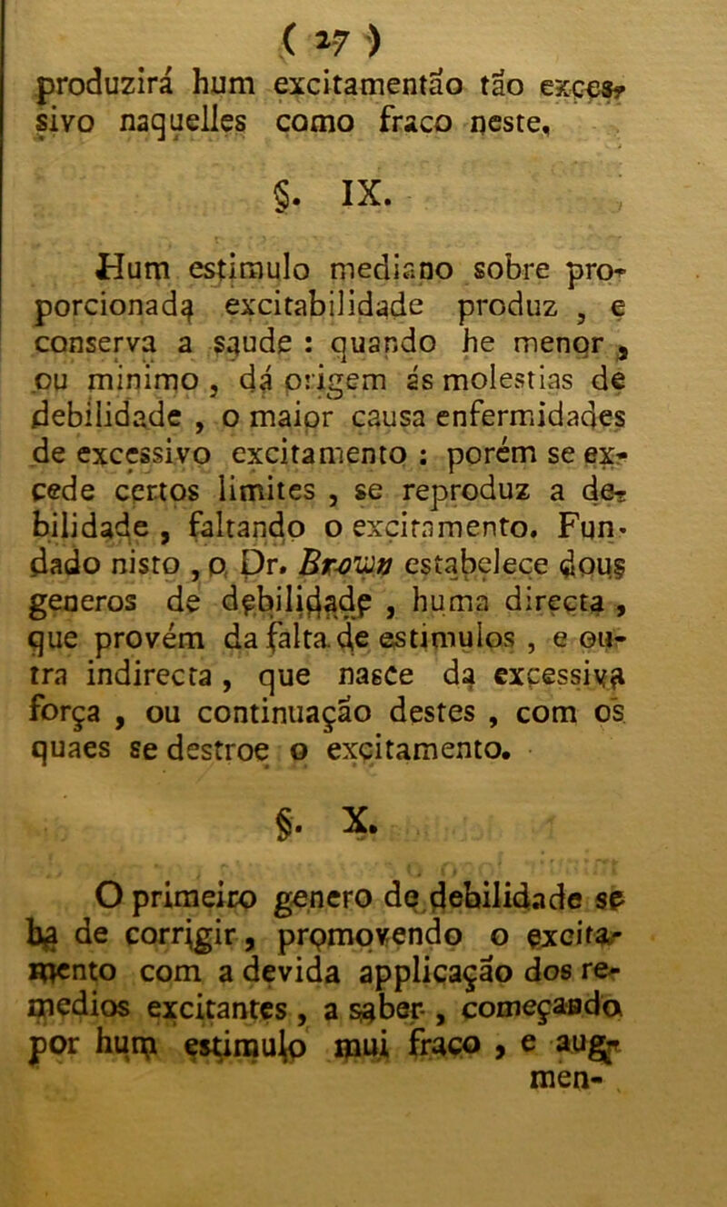 ( »7 ) produzirá hum excitamentao tão exces- sivo naquelles como fraco neste, §. IX. Flum estimulo mediano sobre pro- porcionada excitabilidade produz , e conserva a saude : quando he menor , ou mínimo , dá origem ás moléstias de debilidade , o maior causa enfermidades de excessivo excitamento : porém se ex- cede certos limites , se reproduz a de- bilidade , faltando o excitamento. Fun* dado nisto , p Pr. Br-oiíJv estabelece douj generos de d^biliçiadp , huma directa , que provém da falta de estímulos , e en- tra indirecta, que nasce da excessiva força , ou continuação destes , com os quaes se destroe o excitamento. §. X. O primeiro genero de debilidade se bg de corrigir, prpmovendo o excita- mento com a devida applicaçao dos re- médios excitantes , a s#ber-, começasda por hum estimujp mui fraco , e aug* meo-