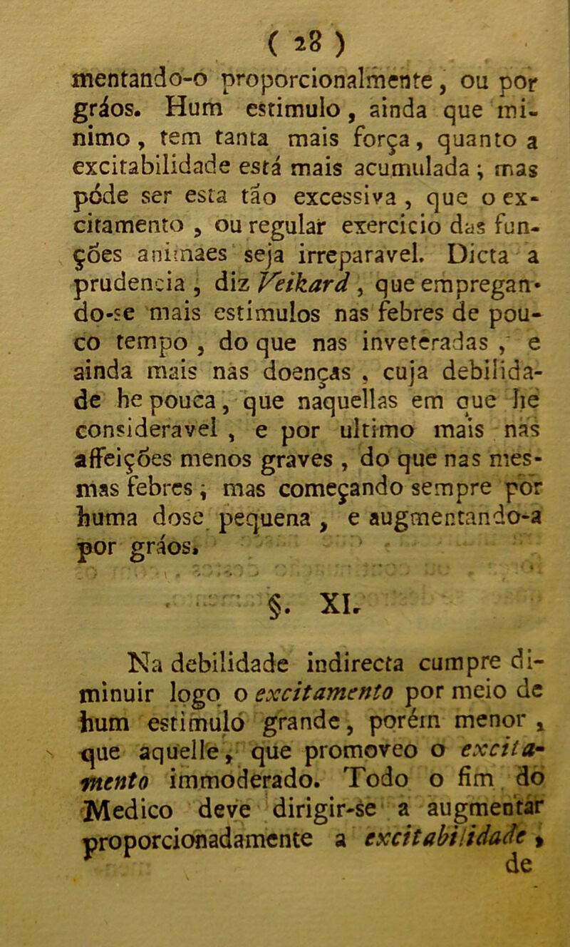 ( ) mentando-o proporcionalmente, ou por gráos. Hum estimulo, ainda que mí- nimo, tem tanta mais força, quanto a excitabilidade está mais acumulada ; mas póde ser esta tão excessiva , que o ex- citamento , ou regular exercício das fun- ções animáes seja irreparável. Dieta a prudência , diz Veikard , que empregan- do-se mais estímulos nas febres de pou- co tempo , do que nas inveteradas , e ainda mais nas doenças , cuja debilida- de he pouca, que naquellas em que Jie considerável , e por ultimo mais nas affeições menos graves , do que nas mes- mas febres \ mas começando sempre por huma dose pequena , e augmentando-a por gráos» §• Xlr Na debilidade indirecta cumpre di- minuir logo o excitamento por meio de hum estimulo grande, porém menor , que aquelle, que promoreo o excita- mento immoderado. Todo o fim do Medico deve dirigir-se a augmentar proporcionadamente a excitabilidade >