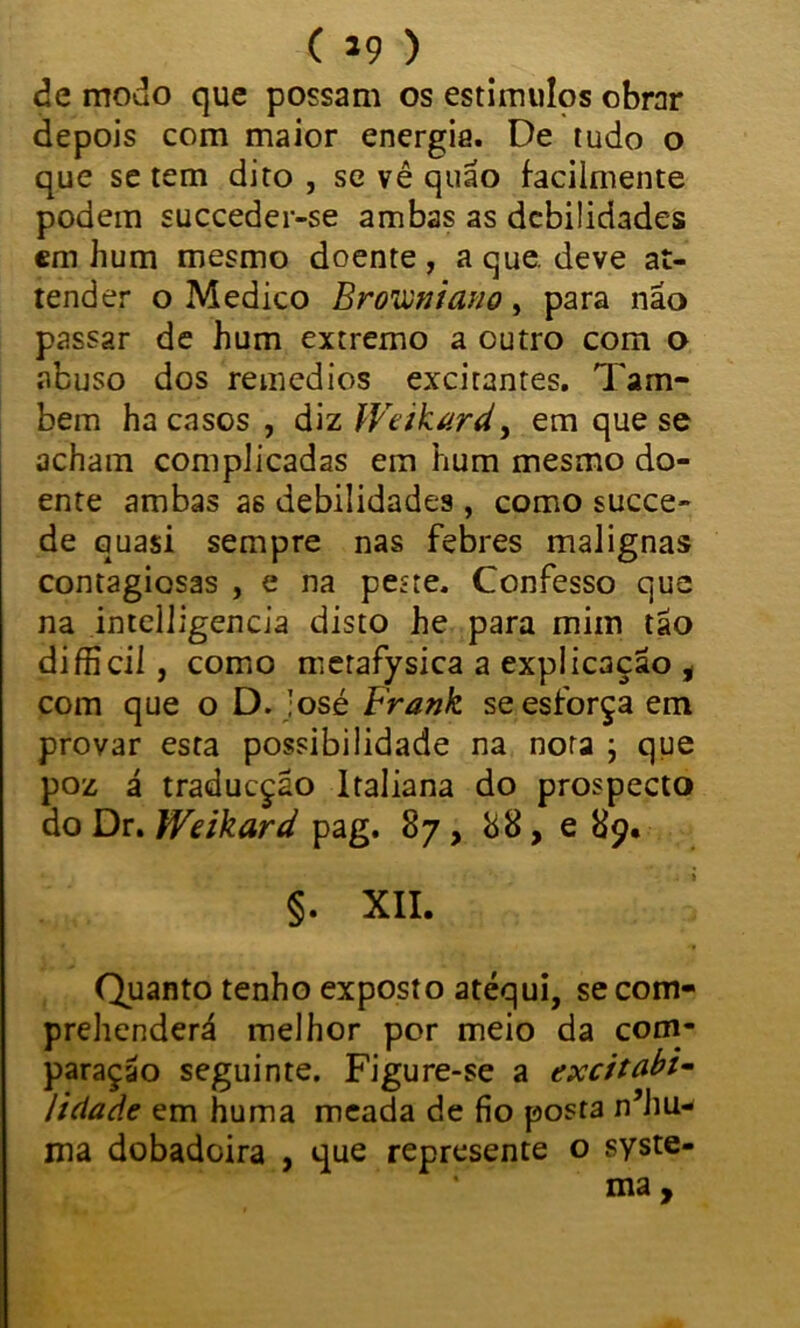 ( *9 ) de modo que possam os estímulos obrar depois com maior energia. De tudo o que se tem dito , se vê quão facilmente podem succeder-se ambas as debilidades cm hum mesmo doente , a que. deve at- tender o Medico Browniano, para não passar de hum extremo a outro com o abuso dos remedios excitantes. Tam- bém ha casos , diz Weikard, em que se acham complicadas em hum mesmo do- ente ambas a6 debilidades , como succe- de quasi sempre nas febres malignas contagiosas , e na peite. Confesso que na intelligencia disto he para mim tão difficil, como metafysica a explicação i com que o D. !osé Frank se esforça em provar esta possibilidade na nora ; que poz á traducção Italiana do prospecto do Dr. Wdkard pag. 87, 88, e 89. §. XII. Quanto tenho exposto atéqui, se com- prehenderá melhor por meio da com- paração seguinte. Figure-se a excitabi- lidade em huma meada de fio posta n’hu- jna dobadoira , que represente o syste- ma ,