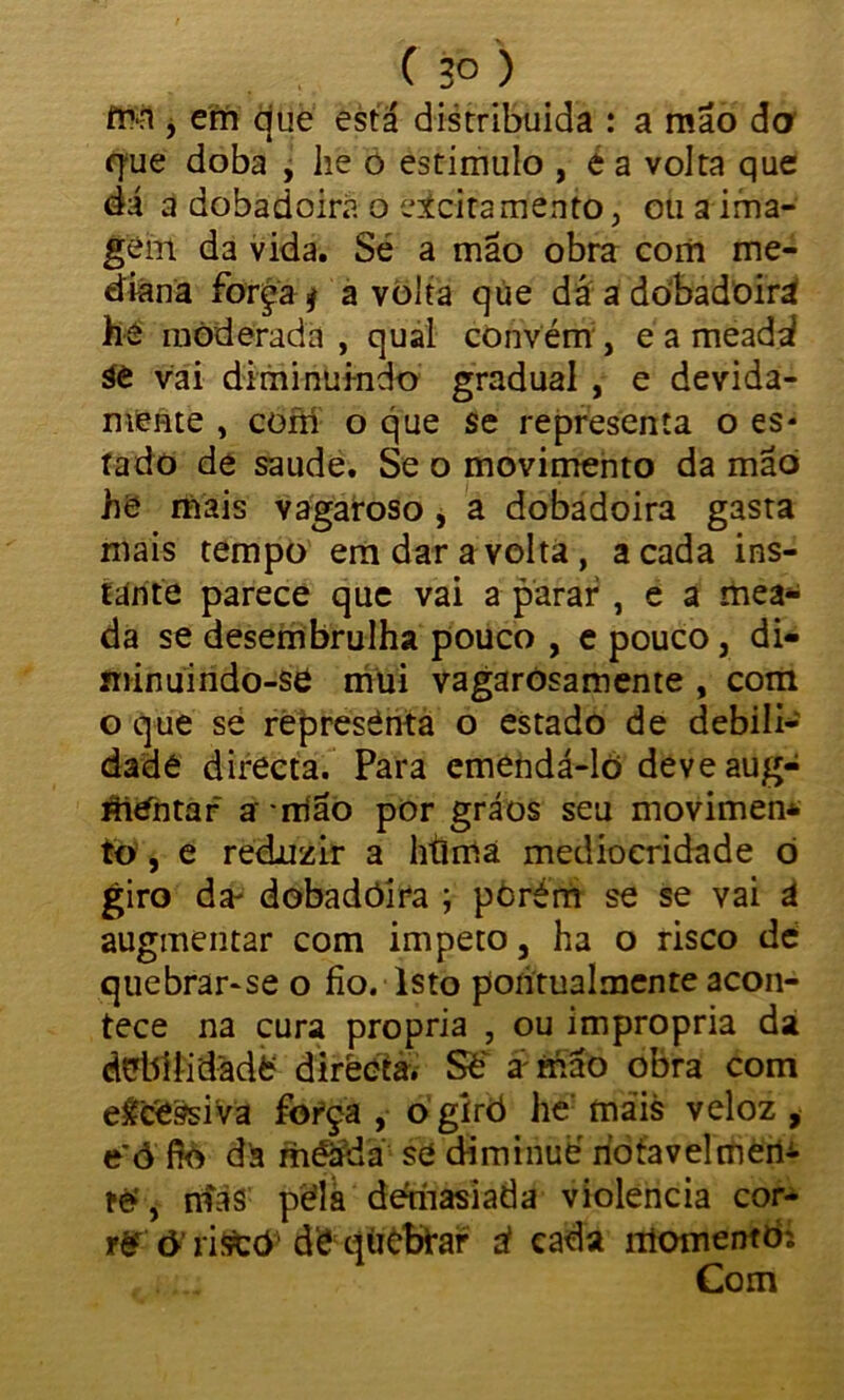 fn-n , em que está distribuída : a mão do que doba , lie 0 estimulo , é a volta que dá a dobadoira o cicitamento, ou a ima- gem da vida. Sé a mão obra com me- diana força j a volta qúe dá a dobadoira he moderada , qual convém , e a meadá áè vai diminuindo gradual , e devida- mente , com o que se representa o es- tado de saude. Se o movimento da mão he mais vagaroso , a dobadoira gasta mais tempo em dar a volta, a cada ins- tante parece que vai a parar , e a mea- da se desembrulha pouco , e pouco, di- minuindo-se mui vagaròsamente , com o que se represénta o estado de debili- dade directa. Para emendá-lõ deveaug- áitfhtaf a rtião por gráos seu movimen* to, e reduzir a htima mediocridade ò giro da- dobadôíra ; pòrém se se vai á augmentar com impeto 3 ha o risco dé quebrar-se o fio. Isto pontualmente acon- tece na cura própria , ou imprópria da dübíiidadfc directa. Sé* a'mão obra com e&cfcssiva força , o gírò he mais veloz , e ó fíó da méáda se diminué riotavelmen- ré', mas péla demasiada violência cor- ô riffCõ^ dé: quebrar ú cada momentòí Com