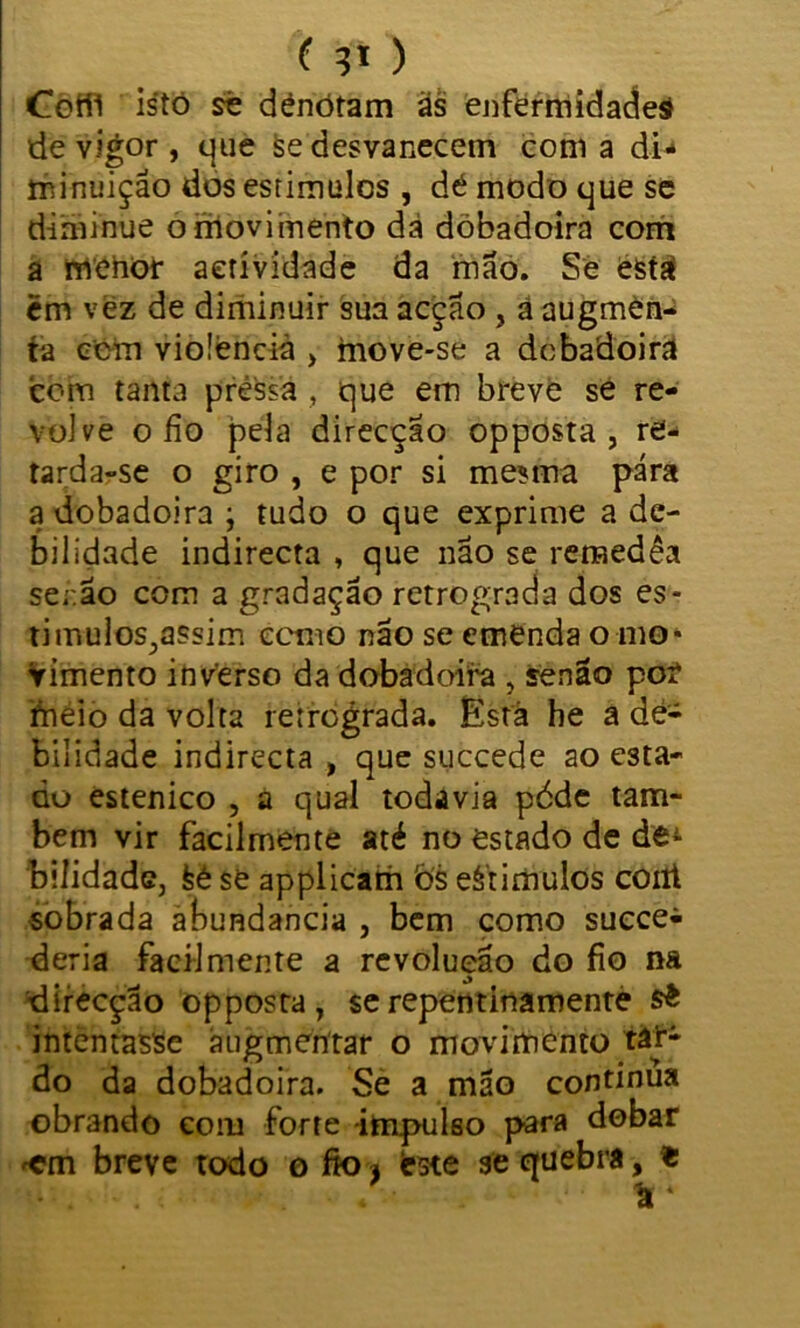 Coíll istó sê dénótam às enfermidadeá de vigor , que se desvanecem coma di- minuição dos estimules , dê modo que se diminue o movimento dá dòbadoira com a menor aetívidade da mão. Se está èm vez de diminuir sua acção , ã augmen- tà cem violência > move-se a dcbadoira com tanta pressa , que em breve se re- volve o fio pela direcção opposta, re- tarda-se o giro , e por si mesma pára a dcbadoira ; tudo o que exprime a de- bilidade indirecta , que não se remedêa senão com a gradação retrograda dos es- timulos^assim ecnio não se emenda o mo- vimento inverso da dcbadoira , senão poí meio da volta retrograda. Está he a de- bilidade indirecta , que succede ao esta- do estenico , a qual todavia péde tam- bém vir facilmente até no estado de de± biíidadc, feé se applicam bs eèrimulos coni sobrada abundancia , bem como succe^ deria facilmente a revolução do fio na direcção opposta, $erepentinamenté intentasse àugmeritar o movimento tâT- do da dobadoira. Se a mão continua obrando com forte impulso para dobar breve todo o fio , fcste se quebra, «