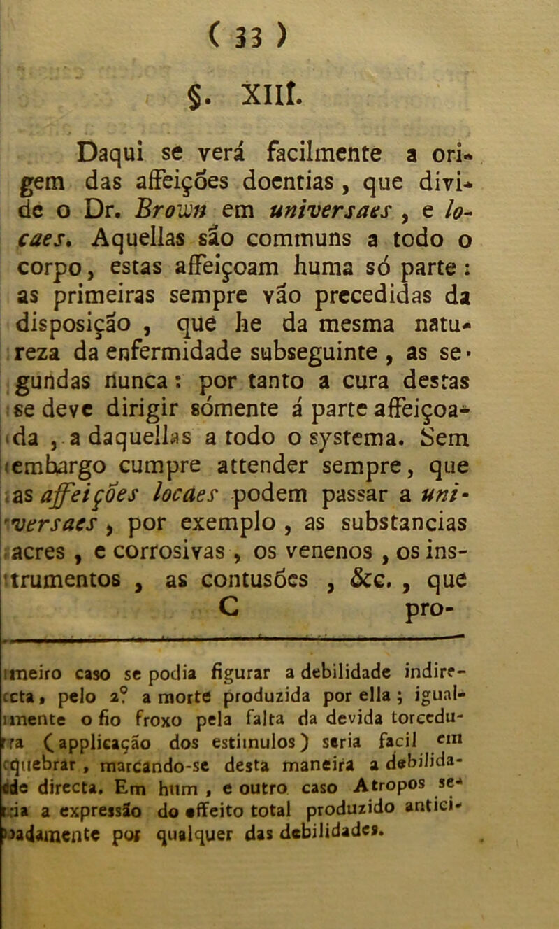 §. XIII. Daqui se verá facilmente a ori- gem das affeições doentias , que divi- de o Dr. Brown em universais , e lo- caes, Aquellas sao communs a todo o corpo, estas affeiçoam huma sò parte : as primeiras sempre vão precedidas da disposição , que he da mesma natu- reza da enfermidade subseguinte , as se- gundas nunca: por tanto a cura destas se deve dirigir sómente á parte affeiçoa- ‘da , a daquellas a todo o systema. Sem lemhargo cumpre attender sempre, que .as ajfeiçoes locaes podem passar a uni- ■rversaes , por exemplo , as substancias acres , e corrosivas , os venenos , os ins- trumentos , as contusões , &c. , que C pro- imeiro caso se podia figurar a debilidade indirr- ceta, pelo 2? a morte produzida por ella ; igual- imente o fio froxo pela falta da devida toreedu- rra ^applicação dos estímulos) seria facil cm equebrar, marcando-se desta maneira a debilida- ede directa. Em hum , e outro caso A tropos se* r;ia a expressão do effeito total produzido antici* 3>adamcnte poj qualquer das debilidades.