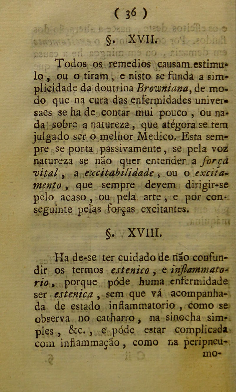 §. XVII. Todos os remedios causam estima* lo , ou o tiram , e nisto se funda a sim- plicidade da doutrina Browniana, de mo- do que na cura das enfermidades univer» saes se ha de contar mui pouco , ou na- da sobre a natureza , que atégora se tem julgado ser o melhor Medico. Esta sem- pre se porta passivamente, se pela voz natureza se não quer entender a força •vital, a excitabilidade , ou o excita- mento , que sempre devem dirigir-se pelo acaso , ou pela arte, e por con- seguinte peias forças excitantes. §. XVIII. Ha de-se ter cuidado de não confun- dir os termos estenico , e injlammato- rio t porque pòde huma enfermidade ser estenica , sem que vá acompanha- da de estado inflammatorio , como se observa no catharro, na sinocha sim- ples , &c. , e pòde estar complicada com inflammação, como na peripneu- mo-