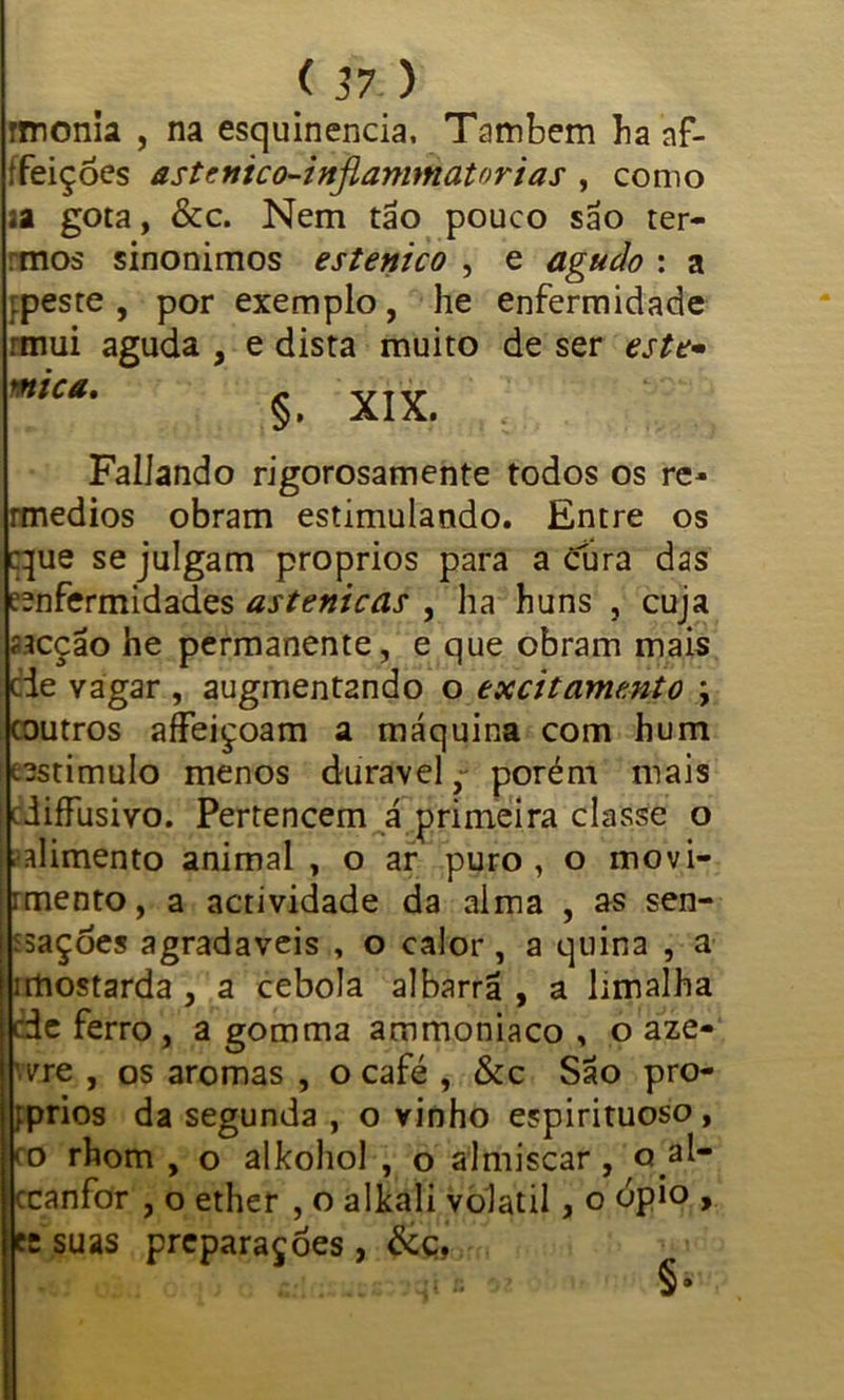 rmonia , na esquinencia, Também ba af- tfeições astenico-injlammatorias , como aa gota, &c. Nem tão pouco são ter- rmos sinonimos estenico , e agudo : a ipeste , por exemplo, he enfermidade rtnui aguda , e dista muito de ser este- mc*‘ §. XIX. Fallando rigorosamente todos os re- rmedios obram estimulando. Entre os cque se julgam proprios para a cura das eenfermidades astenicas , ha huns , cuja íícção he permanente, e que obram mais cie Yagar , augmentando o excitamento ; coutros affeiçoam a máquina com hum testimulo menos durável, porém mais diffusivo. Pertencem á primeira classe o alimento animal , o ar puro, o movi- imento, a actividade da alma , as sen- ísaçdes agradaveis , o calor, a quina , a imostarda , a cebola albarrã , a limalha cde ferro, a gomma ammoniaco , o aze- wjpe , os aromas , o café , &c São pro- íprios da segunda , o vinho espirituoso , o rhom , o alkohol , o almíscar, Q.al- ccanfor , o ether , o alkali volátil, o ópio , cr suas preparações , &ç,