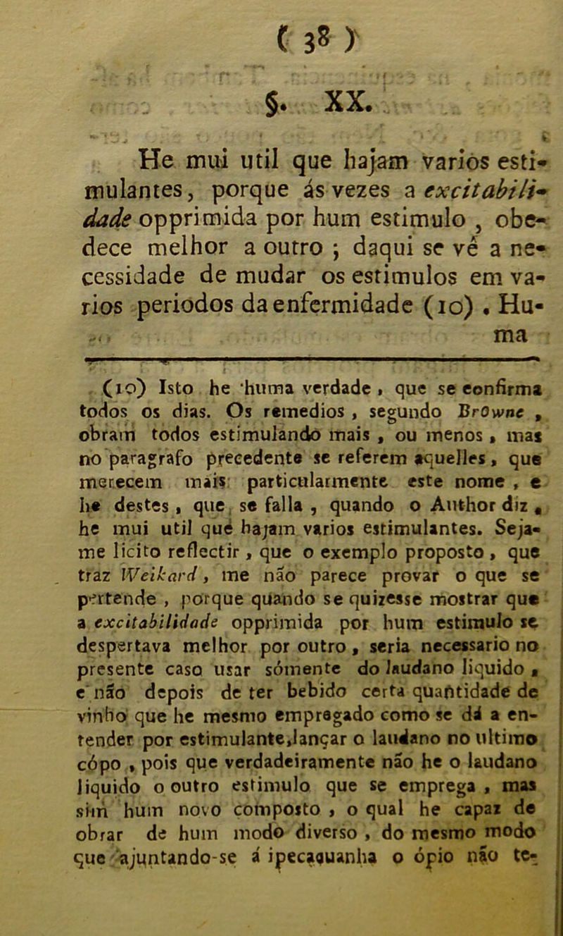 §. XX. *^Ttí v . . v; •' * . . • •' • Ç He mui util que hajam vários esti- mulantes, porque ás vezes a excitabili* dads opprimida por hum estimulo , obe- dece melhor a outro ; daqui se vé a ne- cessidade de mudar os estímulos em vá- rios períodos da enfermidade (io) • Hu- ma ■■ ■ ,m,w- 1 ■' *,ir  ■ 1,1 ■- » 1 ■— (io) Isto he huma verdade , que se eonfirma todos os dias. Os remedios , segundo BrOwne , obram todos estimulando mais , ou menos, ma* no paragrafo precedente se referem aquelles, que merecem mais particularmente este nome f e he destes , que se falia , quando o Author diz # he mui util qué hajam vários estimulantes. Seja- me licito reflectir, que o exemplo proposto , que traz Weikard, me não parece provar o que se pertende , porque quando se quizesse mostrar qu* a excitabilidade opprimida por hum estimulo se. despertava melhor por outro , seria necessário no presente caso usar somente do Jauctono liquido , e não depois deter bebido certa quaptidade de vinho que he mesmo empregado como se dá a en- tender por estimulante.lançar o laudano no ultimo cópo , pois que verdadeiramente não he o laudano liquido o outro estimulo que se emprega, mas sim hum novo composto , o qual he capaz de obrar de hum modo diverso , do mesmo modo que ajuntando-se á ipecaquanha o ópio não te-.