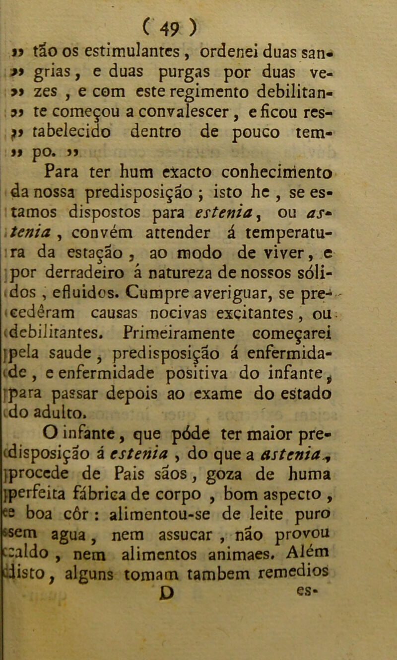 » tão os estimulantes , ordenei duas san- >9 grias, e duas purgas por duas ve- 99 zes , e com este regimento debilitan- 99 te começou a convalescer, e ficou res- jtabelecido dentro de pouco tem- 99 pO. JJ Para ter hum exacto conhecimento da nossa predisposição ; isto he , se es- tamos dispostos para estenia, ou as* tenta , convém attender á temperatu- ra da estação , ao modo de viver, e por derradeiro á natureza de nossos sóli- dos , efluidos. Cumpre averiguar, se pre-- cedêram causas nocivas excitantes, ou < debilitantes. Primeiramente começarei ipela saude , predisposição á enfermida- de , e enfermidade positiva do infante i ipara passar depois ao exame do estado do adulto. O infante, que póde ter maior pre- disposição á estenia , do que a astenia.y {procede de Pais sãos, goza de huma {perfeita fábrica de corpo , bom aspecto , ee boa côr : alimentou-se de leite puro ssem agua, nem assucar , não provou c:aldo , nem alimentos animaes. Além disto, alguns tomam também remedios ' D es-