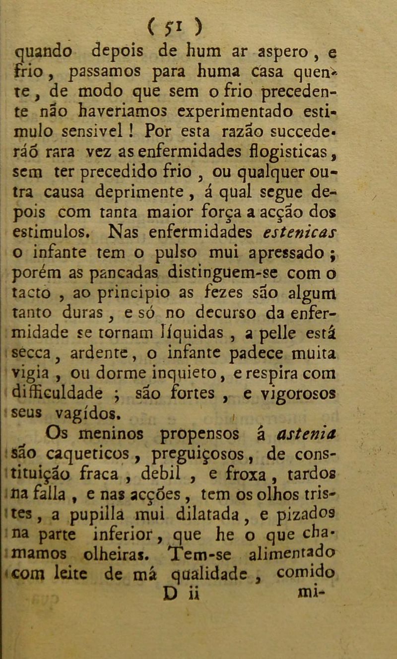 quando depois de hum ar áspero , e frio, passamos para huma casa quen>- te, de modo que sem o frio preceden- te não haveriamos experimentado esti- mulo sensivel ! Por esta razão succede* ráõ rara vez as enfermidades flogisticas, sem ter precedido frio , ou qualquer ou- tra causa deprimente , á qual segue de- pois com tanta maior força a acção dos estímulos. Nas enfermidades estenicas o infante tem o pulso mui apressado ; porém as pancadas distinguem-se com o tacto , ao principio as fezes são algum tanto duras , e só no decurso da enfer- midade se tornam líquidas , a pelle está secca, ardente, o infante padece muita vigia , ou dorme inquieto, erespira com diíhculdade ; são fortes , e vigorosos seus vagidos. , Os meninos propensos á astenia são caqueticos , preguiçosos, de cons- tituição fraca , debil , e froxa , tardos na falia , e nas acçóes , tem os olhos tris- tes , a pupilla mui dilatada, e pizados na parte inferior, que he o que cha* mamos olheiras. Tem-se alimentado com leite de má qualidade , comido D ii mi-