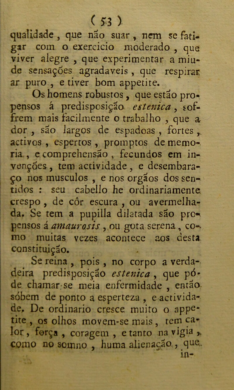 («) qualidade , que não suar , nem se fati- gar com o exercício moderado , que viver alegre , que experimentar a miu- de sensações agradaveis , que respirar ar puro , e tiver bom appetire. Os homens robustos, que estão pro- pensos á predisposição estenica, sof- frem mais facilmente o trabalho , que a dor , são largos de espadoas , fortes r activos , espertos, promptos de memó- ria,, e comprehensão , fecundos em in- venções, tem actividade , e desembara- ço nos musculos , e nos orgaos dos sen- tidos : seu cabello he ordinariamente, crespo , de cor escura , ou avermelha- da. Se tem a pupilla dilatada são prc^ pensos á amaurosis ,.ou gota serena, co-. mo muitas vezes acontece aos desta constituição. Se reina , pois , no corpo a verda- deira predisposição estenica , que pô- de chamar-se meia enfermidade , então sóbem de ponto a esperteza , e activida- de.. De ordinário cresce muito o appe* tite , os olhos movem-se mais , tem ca- lor , força , coragem , e tanto na vigia 7. como no sornno , huma alienação , que., m-